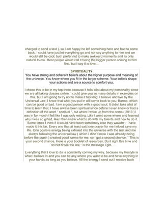 charged to send a text ), so I am happy he left something here and had to come
back. I could have just let everything go and not say anything to him and we
would still be cool, but I prefer not to make awkward moments and its only
natural to me. Most people would call it being the bigger person coming to him
first, but I say it is love…
SPIRITUALITY
You have strong and coherent beliefs about the higher purpose and meaning of
the universe. You know where you fit in the larger scheme. Your beliefs shape
your actions and are a source to comfort you.
I chose this to be in my top three because it tells allot about my personality since
we are all taking classes online. I could give you so many details in examples on
this, but I am going to try not to make it too long. I believe and live by the
Universal Law, I know that what you put in will come back to you. Karma, which
can be good or bad. I am a good person with a good soul, It didn’t take allot of
time to learn that. I have always been spiritual since before I even knew or had a
definition of the word “ spiritual “, but when I woke up from the coma ( 2013 ) I
was in for month I felt like I was only resting. Like I went some where and learned
why I was so gifted, like I then knew what to do with my talents and how to do it.
Some times I think if it would have been somebody else they wouldn’t have
made it this far. Every one that at least said one prayer for me helped save my
life. One positive energy being exhaled into the universe with the rest and me
always following the universal law ( which I didn’t know I was already doing
before the crash ) created good karma for me, so I got a second chance. “ This is
your second chance. Here is your booklet of resources. Do it right this time and
do not break the law “ is the message I got.
Everything that I love to do is constantly coming my way, because my lifestyle is
what I believe in and you can be any where you want to be and have anything in
your hands as long as you believe. All the energy I send out I receive back
 