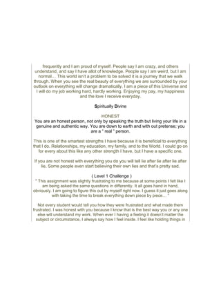 frequently and I am proud of myself. People say I am crazy, and others
understand, and say I have allot of knowledge. People say I am weird, but I am
normal… This world isn’t a problem to be solved it is a journey that we walk
through. When you see the real beauty of everything we are surrounded by your
outlook on everything will change dramatically. I am a piece of this Universe and
I will do my job working hard, hardly working. Enjoying my pay, my happiness
and the love I receive everyday.
Spiritually Divine
HONEST
You are an honest person, not only by speaking the truth but living your life in a
genuine and authentic way. You are down to earth and with out pretense; you
are a “ real “ person.
This is one of the smartest strengths I have because it is beneficial to everything
that I do. Relationships, my education, my family, and to the World. I could go on
for every about this like any other strength I have, but I have a specific one.
If you are not honest with everything you do you will tell lie after lie after lie after
lie. Some people even start believing their own lies and that’s pretty sad.
( Level 1 Challenge )
“ This assignment was slightly frustrating to me because at some points I felt like I
am being asked the same questions in differently. It all goes hand in hand,
obviously. I am going to figure this out by myself right now. I guess it just goes along
with taking the time to break everything down piece by piece… “
Not every student would tell you how they were frustrated and what made them
frustrated. I was honest with you because I know that is the best way you or any one
else will understand my work. When ever I having a feeling it doesn’t matter the
subject or circumstance, I always say how I feel inside. I feel like holding things in
 