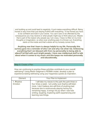 end building up and could lead to negativity. It just makes everything difficult. Being
honest is way more than just staying truthful with everything. To be honest you have
to be confident and bold in your words. You can’t care or be offended by the
consequence you may receive or what people might say or think about you. Maybe
that is part of the reason why people say I am crazy. I have no filter on my inner
thoughts or imagination, so when ever anything pops it is thrown out. Everything
starts on the inside and that’s where all my honesty comes from.
Anything new that I learn is always helpful to my life. Personally this
survery gave me a reminder of who I am and why I do what I do. Embracing
everything that I am blessed with from my personality to being able to
attend Full Sail with such bright people. I have new intellectual stuff to talk
about when it comes to my music and this keeps me motivated personally
and educationally.
Step 3: Create a Plan
How can continuing to practice these activities contribute to your overall
well-being? Using Martin Selgiman’s PERMA model, develop a plan to
experience lasting well-being using your happiness quests as inspiration.
Element Your Plan to Implement
1. Positive
Emotion
I will take my nieces to the park the park three or
four times a week. I am pretty sure Sophia will listen
more. I don’t believe she will think of anything bad
because she is continuously playing having fun,
remaining happy. It brings me joy when I see kids
smiling, laughing. Exploring earth experiencing and
learning new things.
 