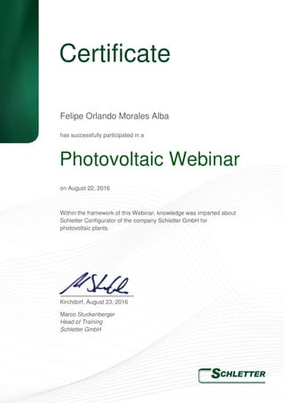 Certificate
has successfully participated in a
on August 22, 2016
Within the framework of this Webinar, knowledge was imparted about
Schletter Configurator of the company Schletter GmbH for
photovoltaic plants.
Kirchdorf, August 23, 2016
Marco Stuckenberger
Head of Training
Schletter GmbH
Felipe Orlando Morales Alba
Photovoltaic Webinar
 