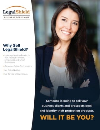 Why Sell
LegalShield?
• Industry-Leading Products
	 that Protect Families, 	
	 Employees and Small
	Businesses
• Generous Sales Commissions
• No Sales Quotas
• No Territory Restrictions
Someone is going to sell your
business clients and prospects legal
and identity theft protection products.
WILL IT BE YOU?
 