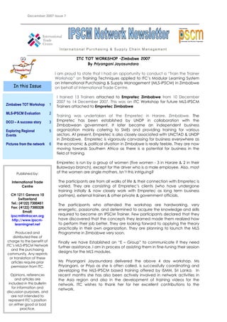 December 2007 Issue 7
International Purchasing & Supply Chain Management
ITC TOT WORKSHOP –Zimbabwe 2007
By Priyangani Jayasundara
I am proud to state that I had an opportunity to conduct a “Train the Trainer
Workshop” on Training Techniques applied to ITC’s Modular Learning System
on International Purchasing & Supply Management (MLS-IPSCM) in Zimbabwe
on behalf of International Trade Centre.
I trained 13 Trainers attached to Empretec Zimbabwe from 10 December
2007 to 14 December 2007. This was an ITC Workshop for future MLS-IPSCM
Trainers attached to Empretec Zimbabwe
Training was undertaken at the Empretec in Harare, Zimbabwe. The
Empretec has been established by UNDP in collaboration with the
Zimbabwean government. It later became an independent business
organization mainly catering to SMEs and providing training for various
sectors. At present, Empretec is also closely associated with UNCTAD & UNDP
in Zimbabwe. Empretec is vigorously canvassing for business everywhere as
the economic & political situation in Zimbabwe is really feeble. They are now
moving towards Southern Africa as there is a potential for business in the
field of training.
Empretec is run by a group of women (five women - 3 in Harare & 2 in their
Bulawayo branch), except for the driver who is a male employee. Also, most
of the women are single mothers. Isn’t this intriguing?
The participants are from all walks of life & their connection with Empretec is
varied. They are consisting of Empretec’s clients (who have undergone
training initially & now closely work with Empretec as long term business
partners), external trainers & other private & government officials.
The participants who attended the workshop are hardworking, very
energetic, passionate, and determined to acquire the knowledge and skills
required to become an IPSCM Trainer. Few participants declared that they
have discovered that the concepts they learned made them realized how
to perform their job better. They are looking forward to applying the theory
practically in their own organization. They are planning to launch the MLS
Programme in Zimbabwe very soon.
Finally we have Established an “E – Group” to communicate if they need
further assistance. I am in process of assisting them in fine-tuning their session
designs for the MLS modules.
Ms Priyangani Jayasundara delivered the above 4 day workshop. Ms
Priyangani, or Priya as she is often called, is successfully coordinating and
developing the MLS-IPSCM based training offered by ISMM, Sri Lanka. In
recent months she has also been actively involved in network activities in
the Asia region and also in the development of training videos for the
network. ITC wishes to thank her for her excellent contributions to the
network.
Zimbabwe TOT Workshop
MLS-IPSCM Evaluation
DCCI – A success story
Exploring Regional
Events
Pictures from the network
1
2
3
5
6
rofessional Certification Programme
International
In this Issue
Published by:
International Trade
Centre
CH 1211 Geneva 10
Switzerland
Tel.: (4122) 7300451
Fax: (4122) 7300328
Email:
ipscm@intracen.org
http://www.ipscm-
learningnet.net
Produced and
distributed free of
charge to the benefit of
ITC’s MLS-IPSCM Network
and the purchasing
community. Any reprints
or translation of these
articles require prior
permission from ITC.
Opinions, references
and articles are
included in this bulletin
for information and
discussion purposes, and
are not intended to
represent ITC’s position
on either good or bad
practice.
 