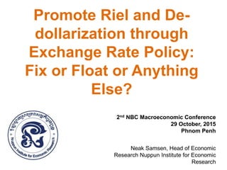 Promote Riel and De-
dollarization through
Exchange Rate Policy:
Fix or Float or Anything
Else?
2nd NBC Macroeconomic Conference
29 October, 2015
Phnom Penh
Neak Samsen, Head of Economic
Research Nuppun Institute for Economic
Research
 