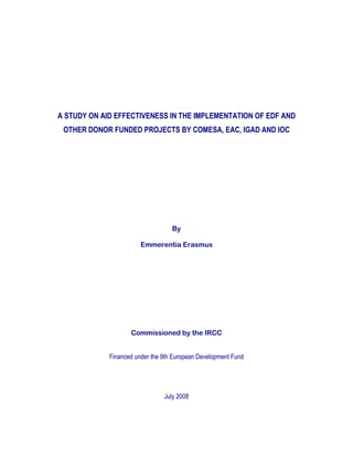 A STUDY ON AID EFFECTIVENESS IN THE IMPLEMENTATION OF EDF AND
OTHER DONOR FUNDED PROJECTS BY COMESA, EAC, IGAD AND IOC
By
Emmerentia Erasmus
Commissioned by the IRCC
Financed under the 9th European Development Fund
July 2008
 