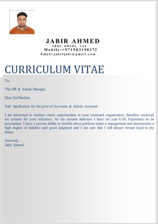 CURRICULUM VITAE
JABIR AHMED
A B H U D H A B I , U A E
M o b i l e :+ 9 7 1 5 0 3 1 9 0 3 7 2
E m a i l : j a b i 4 j a b i @ g m a i l . c o m . c o m
To,
The HR & Admin Manager
Dear Sir/Madam,
Sub: Application for the post of Accounts & Admin Assistant
I am interested to explore career opportunities in your esteemed organization, therefore enclosed
my resume for your reference. As my resume indicates I have six year UAE Experience as an
accountant. I have a proven ability to trouble shoot perform under a management and demonstrate a
high degree of initiative and good judgment and I am sure that I will always remain loyal to my
duties.
Sincerely,
Jabir Ahmed
 