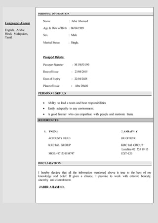 Languages Known
English, Arabic,
Hindi, Malayalam,
Tamil.
PERSONAL INFORMATION
Name : Jabir Ahamed
Age & Date of Birth : 06/04/1989
Sex : Male
Marital Status : Single.
Passport Details:
Passport Number : M 5650190
Date of Issue : 23/04/2015
Date of Expiry : 22/04/2025
Place of Issue : Abu Dhabi
PERSONAL SKILLS
 Ability to lead a team and bear responsibilities
 Easily adaptable to any environment.
 A good listener who can empathize with people and motivate them.
REFERENCES
1. FAIZAL 2 .SARATH Y
ACCOUNTS HEAD HR OFFICER
KRC Intl. GROUP KRC Intl. GROUP
Landline-02 555 19 15
MOB:+971551188747 EXT-120
DECLARATION
I hereby declare that all the information mentioned above is true to the best of my
knowledge and belief. If given a chance, I promise to work with extreme honesty,
sincerity and commitment.
JABIR AHAMED.
 