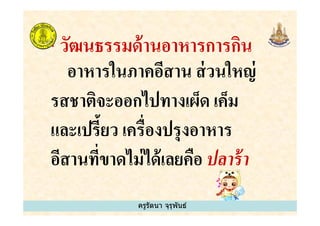 * วัฒนธรรมด้านอาหารการกิน
อาหารในภาคอีสาน ส่วนใหญ่
รสชาติจะออกไปทางเผ็ด เค็ม
และเปรี&ยว เครืองปรุงอาหาร
ครูรัตนา จุรุพันธ์
รสชาติจะออกไปทางเผ็ด เค็ม
และเปรี&ยว เครืองปรุงอาหาร
อีสานทีขาดไม่ได้เลยคือ ปลาร้า
ครูรัตนา จุรุพันธ์
 