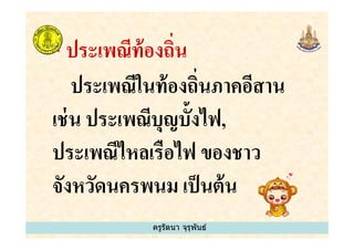 * ประเพณีท้องถิน
ประเพณีในท้องถินภาคอีสาน
เช่น ประเพณีบุญบั&งไฟ,
ครูรัตนา จุรุพันธ์
เช่น ประเพณีบุญบั&งไฟ,
ประเพณีไหลเรือไฟ ของชาว
จังหวัดนครพนม เป็นต้น
ครูรัตนา จุรุพันธ์
 