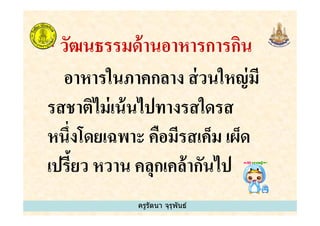 * วัฒนธรรมด้านอาหารการกิน
อาหารในภาคกลาง ส่วนใหญ่มี
รสชาติไม่เน้นไปทางรสใดรส
ครูรัตนา จุรุพันธ์
รสชาติไม่เน้นไปทางรสใดรส
หนึงโดยเฉพาะ คือมีรสเค็ม เผ็ด
เปรี&ยว หวาน คลุกเคล้ากันไป
ครูรัตนา จุรุพันธ์
 