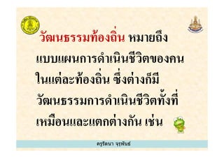 วัฒนธรรมท้องถิน หมายถึง
แบบแผนการดําเนินชีวิตของคน
ในแต่ละท้องถิน ซึงต่างก็มี
ครูรัตนา จุรุพันธ์
ในแต่ละท้องถิน ซึงต่างก็มี
วัฒนธรรมการดําเนินชีวิตทั&งที
เหมือนและแตกต่างกัน เช่น
 