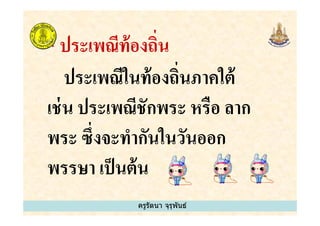 * ประเพณีท้องถิน
ประเพณีในท้องถินภาคใต้
เช่น ประเพณีชักพระ หรือ ลาก
ครูรัตนา จุรุพันธ์
เช่น ประเพณีชักพระ หรือ ลาก
พระ ซึงจะทํากันในวันออก
พรรษา เป็นต้น
ครูรัตนา จุรุพันธ์
 
