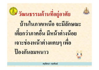 * วัฒนธรรมด้านทีอยู่อาศัย
บ้านในภาคเหนือ จะมีลักษณะ
เตี&ยกว่าภาคอืน มีหน้าต่างน้อย
ครูรัตนา จุรุพันธ์
เตี&ยกว่าภาคอืน มีหน้าต่างน้อย
เจาะช่องหน้าต่างแคบๆ เพือ
ป้ องกันลมหนาว
 