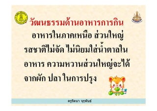 * วัฒนธรรมด้านอาหารการกิน
อาหารในภาคเหนือ ส่วนใหญ่
รสชาติไม่จัด ไม่นิยมใส่นํ&าตาลใน
อาหาร ความหวานส่วนใหญ่จะได้
ครูรัตนา จุรุพันธ์
รสชาติไม่จัด ไม่นิยมใส่นํ&าตาลใน
อาหาร ความหวานส่วนใหญ่จะได้
จากผัก ปลา ในการปรุง
ครูรัตนา จุรุพันธ์
 