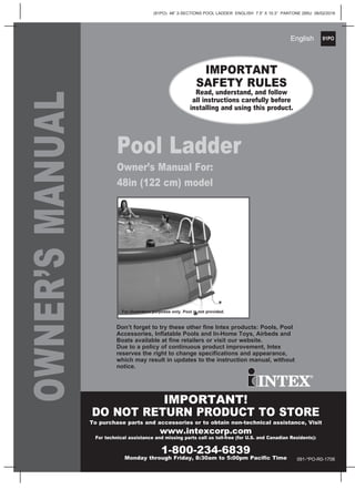 91PO
(91PO) 48” 2-SECTIONS POOL LADDER ENGLISH 7.5” X 10.3” PANTONE 295U 06/02/2016
English
OWNER’SMANUAL
Pool Ladder
Owner’s Manual For:
48in (122 cm) model
IMPORTANT
SAFETY RULES
Read, understand, and follow
all instructions carefully before
installing and using this product.
Don’t forget to try these other fine Intex products: Pools, Pool
Accessories, Inflatable Pools and In-Home Toys, Airbeds and
Boats available at fine retailers or visit our website.
Due to a policy of continuous product improvement, Intex
reserves the right to change specifications and appearance,
which may result in updates to the instruction manual, without
notice.
For illustrative purposes only. Pool is not provided.
IMPORTANT!
DO NOT RETURN PRODUCT TO STORE
To purchase parts and accessories or to obtain non-technical assistance, Visit
www.intexcorp.com
For technical assistance and missing parts call us toll-free (for U.S. and Canadian Residents):
1-800-234-6839
Monday through Friday, 8:30am to 5:00pm Pacific Time 091-*PO-R0-1706
 