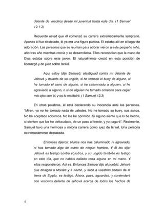 4
delante de vosotros desde mi juventud hasta este día. (1 Samuel
12:1-2)
Recuerde usted que él comenzó su carrera extremadamente temprano.
Apenas él fue destetado, él ya era una figura pública. El estaba allí en el lugar de
adoración. Las personas que se reunían para adorar vieron a este pequeño niño,
año tras año mientras crecía y se desarrollaba. Ellos reconocían que la mano de
Dios estaba sobre este joven. El naturalmente creció en esta posición de
liderazgo y de juez sobre Israel.
Aquí estoy (dijo Samuel); atestiguad contra mí delante de
Jehová y delante de su ungido, si he tomado el buey de alguno, si
he tomado el asno de alguno, si he calumniado a alguien, si he
agraviado a alguno, o si de alguien he tomado cohecho para cegar
mis ojos con él; y os lo restituiré. (1 Samuel 12:3)
En otras palabras, él está declarando su inocencia ante las personas.
“Miren, yo no he tomado nada de ustedes. No he tomado su buey, sus asnos.
No he aceptado sobornos. No los he oprimido. Si alguno siente que lo he hecho,
si sienten que los he defraudado, de un paso al frente, y yo pagaré”. Realmente,
Samuel tuvo una hermosa y notoria carrera como juez de Israel. Una persona
extremadamente destacada.
Entonces dijeron: Nunca nos has calumniado ni agraviado,
ni has tomado algo de mano de ningún hombre. Y él les dijo:
Jehová es testigo contra vosotros, y su ungido también es testigo
en este día, que no habéis hallado cosa alguna en mi mano. Y
ellos respondieron: Así es. Entonces Samuel dijo al pueblo: Jehová
que designó a Moisés y a Aarón, y sacó a vuestros padres de la
tierra de Egipto, es testigo. Ahora, pues, aguardad, y contenderé
con vosotros delante de Jehová acerca de todos los hechos de
 