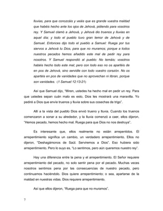 7
lluvias, para que conozcáis y veáis que es grande vuestra maldad
que habéis hecho ante los ojos de Jehová, pidiendo para vosotros
rey. Y Samuel clamó a Jehová, y Jehová dio truenos y lluvias en
aquel día; y todo el pueblo tuvo gran temor de Jehová y de
Samuel. Entonces dijo todo el pueblo a Samuel: Ruega por tus
siervos a Jehová tu Dios, para que no muramos; porque a todos
nuestros pecados hemos añadido este mal de pedir rey para
nosotros. Y Samuel respondió al pueblo: No temáis; vosotros
habéis hecho todo este mal; pero con todo eso no os apartéis de
en pos de Jehová, sino servidle con todo vuestro corazón. No os
apartéis en pos de vanidades que no aprovechan ni libran, porque
son vanidades. (1 Samuel 12:13-21)
Así que Samuel dijo, “Miren, ustedes ha hecho mal en pedir un rey. Para
que ustedes sepan cuán malo es esto, Dios les mostrará una maravilla. Yo
pediré a Dios que envíe truenos y lluvia sobre sus cosechas de trigo”.
Allí a la vista del pueblo Dios envió trueno y lluvia. Cuando los truenos
comenzaron a sonar a su alrededor, y la lluvia comenzó a caer, ellos dijeron,
“Hemos pecado, hemos hecho mal. Ruega para que Dios no nos destruya”.
Es interesante que, ellos realmente no están arrepentidos. El
arrepentimiento significa un cambio, un verdadero arrepentimiento. Ellos no
dijeron, “Deshagámonos de Saúl. Serviremos a Dios”. Eso hubiera sido
arrepentimiento. Pero lo suyo es, “Lo sentimos, pero aún queremos nuestro rey”.
Hay una diferencia entre la pena y el arrepentimiento. El Señor requiere
arrepentimiento del pecado, no solo sentir pena por el pecado. Muchas veces
nosotros sentimos pena por las consecuencias de nuestro pecado, pero
continuamos haciéndolo. Dios quiere arrepentimiento; o sea, apartarse de la
maldad en nuestras vidas. Dios requiere arrepentimiento.
Así que ellos dijeron, “Ruega para que no muramos”.
 