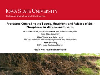 College of Agriculture and Life Sciences
Processes Controlling the Source, Movement, and Release of Soil
Phosphorus in Midwestern Streams
Richard Schultz, Thomas Isenhart, and Michael Thompson
Iowa State University
Mark Tomer and John Kovar
USDA – National Laboratory for Agriculture and Environment
Keith Schilling
IIHR - Iowa Geological Survey
USDA-AFRI Foundational Program
 