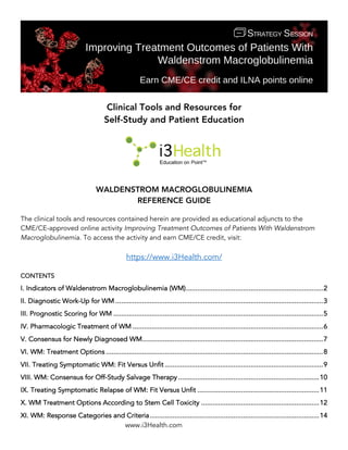 www.i3Health.com
Clinical Tools and Resources for
Self-Study and Patient Education
WALDENSTROM MACROGLOBULINEMIA
REFERENCE GUIDE
The clinical tools and resources contained herein are provided as educational adjuncts to the
CME/CE-approved online activity Improving Treatment Outcomes of Patients With Waldenstrom
Macroglobulinemia. To access the activity and earn CME/CE credit, visit:
https://www.i3Health.com/
CONTENTS
I. Indicators of Waldenstrom Macroglobulinemia (WM)........................................................................2
II. Diagnostic Work-Up for WM .............................................................................................................3
III. Prognostic Scoring for WM ..............................................................................................................5
IV. Pharmacologic Treatment of WM ....................................................................................................6
V. Consensus for Newly Diagnosed WM...............................................................................................7
VI. WM: Treatment Options ..................................................................................................................8
VII. Treating Symptomatic WM: Fit Versus Unfit ...................................................................................9
VIII. WM: Consensus for Off-Study Salvage Therapy ..........................................................................10
IX. Treating Symptomatic Relapse of WM: Fit Versus Unfit ................................................................11
X. WM Treatment Options According to Stem Cell Toxicity ..............................................................12
XI. WM: Response Categories and Criteria.........................................................................................14
 
