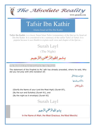 Tafsir Ibn Kathir
Alama Imad ud Din Ibn Kathir
Tafsir ibn Kathir, is a classic Sunni Islam Tafsir (commentary of the Qur'an) by Imad ud
Din Ibn Kathir. It is considered to be a summary of the earlier Tafsir al-Tabari. It is
popular because it uses Hadith to explain each verse and chapter of the Qur'an…
Surah Layl
(The Night)
The Recitation of Surat Al-Layl in the `Isha' Prayer
The statement of the Prophet to Mu`adh has already preceded, where he said, Why
did you not pray with (the recitation of)
ʄ      ʋ
 
 ˓    
(Glorify the Name of your Lord the Most High) (Surah 87),
(By the sun and Duhaha) (Surah 91), and
(By the night as it envelops) (Surah 92)
Surah Layl
   ȸ  
In the Name of Allah, the Most Gracious, the Most Merciful.
 