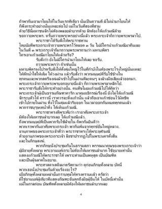 4
ถ้าพากันเอามาโยนให้ในวันแรกทีเดียว นั่นเป็นความดี ผิไม่นามาโยนให้
ก็พึงกระทาอย่างนั้นแหละต่อไป แม้ในวันที่สองที่สาม
ด้วยวิธีนี้มหาชนจักไม่ต้องพลอยลาบากด้วย จักต้องได้แก้วมณีด้วย
ขอถวายพระพร. ครั้นถวายพระพรอย่างนี้แล้ว พระเถระเจ้าก็ถวายพระพรลาไป.
พระราชาได้รับสั่งให้พระราชทาน
โดยนัยที่พระเถระเจ้าถวายพระพรไว้ตลอด ๓ วัน ไม่มีใครนาแก้วมณีมาคืนเลย
ในวันที่ ๓ พระเถระเจ้าก็มาถวายพระพรถามว่า มหาบพิตร
ใครเอาแก้วมณีมาโยนให้แล้วหรือ?
รับสั่งว่า ยังไม่มีใครนามาโยนให้เลย ขอรับ.
ถวายพระพรว่า ถ้าเช่นนั้น
มหาบพิตรจงโปรดรับสั่งให้ตั้งตุ่มใหญ่ไว้ในที่กาบังในท้องพระโรงใหญ่นั่นแหละ
ให้ตักน้าใส่ให้เต็ม ให้วงม่าน แล้วรับสั่งว่า พวกมนุษย์ที่รับใช้ข้างใน
ทุกคนและพวกสตรีจงห่มผ้าเข้าไปในม่านทีละคนๆ จงล้างมือเสียแล้วออกมา.
พระเถระเจ้าถวายพระพรบอกอุบายนี้แล้ว ก็ถวายพระพรลาหลีกไป.
พระราชารับสั่งให้กระทาอย่างนั้น. คนที่ขโมยแก้วมณีไปได้คิดว่า
พระเถระเจ้าผู้เป็ นธรรมภัณฑาคาริก มาคุมอธิกรณ์เรื่องนี้ ยังไม่ได้แก้วมณี
จักระบุตัวได้ คราวนี้ เราควรจะทิ้งแก้วนั้น แล้วถือเอาแก้วซ่อนไว้มิดชิด
เข้าไปภายในม่าน ทิ้งไว้ในตุ่มแล้วรีบออก ในเวลาออกกันหมดทุกคนแล้ว
พวกราชบุรุษเทน้าทิ้ง ได้เห็นแก้วมณี.
พระราชาทรงดีพระทัยว่า เราอาศัยพระเถระเจ้า
มิต้องให้มหาชนลาบากเลย ได้แก้วมณีแล้ว.
ถึงพวกมนุษย์ที่เป็นพวกรับใช้ฝ่ายใน ก็พากันยินดีว่า
พวกเราพากันอาศัยพระเถระเจ้า พากันพ้นจากทุกข์อันใหญ่หลวง.
อานุภาพของพระเถระเจ้าที่ว่า พระราชาทรงได้พระจุฬามณี
ด้วยอานุภาพของพระเถระเจ้า ลือชาปรากฏไปในพระนครทั้งสิ้น
และในภิกษุสงฆ์.
พวกภิกษุนั่งประชุมกันในธรรมสภา พรรณนาคุณของพระเถระเจ้าว่า
ผู้มีอายุทั้งหลาย พระอานนท์เถระไม่ต้องให้มหาชนลาบาก ใช้อุบายเท่านั้น
แสดงแก้วมณีให้พระราชาได้ เพราะท่านเป็นพหูสูต เป็นบัณฑิต
และเป็นผู้ฉลาดในอุบาย.
พระศาสดาเสด็จมาตรัสถามว่า ดูก่อนภิกษุทั้งหลาย บัดนี้
พวกเธอนั่งประชุมกันด้วยเรื่องอะไร?
เมื่อภิกษุทั้งหลายเหล่านั้นกราบทูลให้ทรงทราบแล้ว ตรัสว่า
มิใช่อานนท์ผู้เดียวที่แสดงภัณฑะอันตกถึงมือผู้อื่นได้ ในบัดนี้เท่านั้น
แม้ในกาลก่อน บัณฑิตทั้งหลายมิต้องให้มหาชนลาบากเลย
 