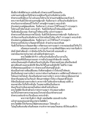 6
ขึ้นชื่อว่าสิ่งที่มีค่ามาก แม้เตียงตั่ง ข้าพระองค์ก็ไม่เคยเห็น
แต่ท่านเศรษฐีบอกให้ข้าพระองค์ลักเครื่องประดับมีค่ามากนั้น
ข้าพระองค์จึงลักเอาไป แล้วมอบให้ท่านไป ท่านเศรษฐีนั่นแหละถึงจะรู้.
พระราชารับสั่งให้หาท่านเศรษฐีมาเฝ้ า รับสั่งถามว่า เครื่องประดับมีค่ามาก
ท่านรับเอาจากมือคนนี้ไว้หรือ? เศรษฐีกราบทูลว่า พระเจ้าข้า
ข้าแต่พระองค์ผู้สมมติเทพ. รับสั่งถามว่า ท่านเอาไว้ที่ไหนเล่า? กราบทูลว่า
ให้ท่านปุโรหิตไปแล้ว พระเจ้าข้า. รับสั่งให้เรียกปุโรหิตแม้นั้นมาเฝ้ า
รับสั่งเช่นนั้นแหละ ถึงท่านปุโรหิตเองก็รับ แล้วกราบทูลว่า
ข้าพระองค์ให้แก่คนธรรพ์ไปแล้ว รับสั่งให้เรียกคนธรรพ์มาเฝ้ า รับสั่งถามว่า
เจ้ารับเอาเครื่องประดับมีค่ามากไปจากมือปุโรหิต หรือ? กราบทูลว่า พระเจ้าข้า
ข้าแต่พระองค์ผู้สมมติเทพ. รับสั่งถามว่า เอาไว้ที่ไหน? กราบทูลว่า
ข้าพระองค์ให้แก่นางวัณณทาสีไปแล้ว ด้วยอานาจแห่งกิเลส
รับสั่งให้เรียกนางวัณณทาสีมา ตรัสถามนางกราบทูลว่า กระหม่อมฉันมิได้รับไว้.
เมื่อสอบถามคนทั้ง ๕ กว่าจะทั่ว ดวงอาทิตย์ก็อัสดง พระราชารับสั่งว่า
บัดนี้ มืดค่าเสียแล้ว เราจักต้องรู้เรื่องในวันพรุ่งนี้ มอบคนทั้ง ๕
เหล่านั้นแก่พวกอามาตย์ แล้วเสด็จเข้าสู่พระนคร.
พระโพธิสัตว์ดาริว่า เครื่องประดับนี้หายในวงภายใน
ส่วนคฤหบดีนี้เป็ นคนภายนอก การเฝ้ าประตูเล่าก็เข้มแข็ง เหตุนั้น
แม้จะเป็นคนอยู่ข้างในลักเครื่องประดับนั้น ก็ไม่อาจหนีรอด เมื่อเป็นเช่นนี้
ลู่ทางที่คนข้างนอกจะลักก็ดี ที่คนรับใช้ในสวนจักลักก็ดี ไม่มีวี่แววเลย
คาที่ทุคคตมนุษย์นี้กล่าวว่า ข้าพระองค์ให้เศรษฐีไปแล้ว
ต้องเป็นคากล่าวเพื่อเปลื้องตน ถึงที่เศรษฐีกล่าวว่าให้แก่ปุโรหิตเล่า
จักเป็นอันกล่าวเพราะคิดว่า พวกเราต้องร่วมกันสะสาง แม้ที่ท่านปุโรหิตกล่าวว่า
ให้คนธรรพ์ไปแล้ว ก็คงเป็นอันกล่าวเพราะคิดว่า พวกเราต้องอาศัยคนธรรพ์
จักพากันอยู่สบายในเรือนจา ที่คนธรรพ์พูดว่าให้นางวัณณทาสีไปแล้ว
ก็จักเป็นอันกล่าวเพราะคิดว่า พวกเราจักไม่ต้องนึกกระสันอยู่ แม้ทั้ง ๕
คนเหล่านี้คงไม่ใช่โจรทั้งนั้น ในอุทยานมีลิงเป็ นอันมาก
อันเครื่องประดับคงตกอยู่ในมือนางลิงตัวหนึ่งเป็ นแน่
พระโพธิสัตว์จึงเข้าเฝ้ าพระราชากราบทูลว่า ข้าแต่มหาบพิตร
ขอได้โปรดทรงพระกรุณามอบโจรเหล่านั้นแก่ข้าพระองค์
ข้าพระองค์จะชาระเรื่องนั้นเอง พระเจ้าข้า.
พระราชารับสั่งว่า ดีแล้ว พ่อบัณฑิต เธอจงชาระเถิด
แล้วทรงมอบคนเหล่านั้นแก่พระโพธิสัตว์.
พระโพธิสัตว์ให้เรียกคนใช้ผู้ชายของตนมา ให้คนทั้ง ๕
ไปอยู่ในที่แห่งเดียวกันทั้งหมด กระทาการควบคุมโดยสงบ สั่งให้แอบฟังว่า
 