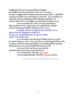8
ทาให้มันทิ้งเครื่องทรงแล้วนามามอบให้พระโพธิสัตว์.
พระโพธิสัตว์นาเครื่องทรงนั้นไปถวายพระราชา กราบทูลว่า
ข้าแต่พระองค์ผู้สมมติเทพ นี้เครื่องทรงของพระองค์คนแม้ทั้ง ๕ นั้นมิใช่โจร
แต่เครื่องทรงนี้ได้มาจากนางลิงในอุทยาน พระเจ้าข้า. พระราชาตรัสถามว่า
พ่อบัณฑิต ก็พ่อรู้ความที่เครื่องทรงนี้ตกอยู่ในมือนางลิงได้อย่างไร
เอาคืนมาได้อย่างไร? พระโพธิสัตว์กราบทูลเรื่องทั้งหมดให้ทรงทราบ.
พระราชาทรงดีพระทัย ตรัสว่า ธรรมดาคนกล้าเป็ นต้น
เป็นบุคคลที่น่าปรารถนา ในฐานะตาแหน่งจอมทัพเป็นต้น ดังนี้แล้ว
เมื่อจะทรงชมเชยพระโพธิสัตว์ ตรัสพระคาถานี้ ความว่า :-
ยามคับขัน ย่อมปรารถนาผู้กล้าหาญ ยามปรึกษาการงาน
ย่อมปรารถนาคนไม่พูดพล่าม ยามมีข้าวน้า
ย่อมปรารถนาคนเป็ นที่รักของตน ยามต้องการเหตุผล
ย่อมปรารถนาบัณฑิต ดังนี้.
พระราชาตรัสพรรณนาชมเชยพระโพธิสัตว์ด้วยประการฉะนี้
ทรงบูชาด้วยรัตนะ ๗ ประการ ปานประหนึ่งมหาเมฆยังฝนลูกเห็บให้ตกฉะนั้น
ดารงค์พระองค์ในโอวาทของพระโพธิสัตว์ ทรงบาเพ็ญบุญมีให้ทานเป็นต้น
เสด็จไปตามยถากรรม แม้พระโพธิสัตว์ก็ไปตามยถากรรม.
พระบรมศาสดาทรงนาพระธรรมเทศนานี้มา
แล้วตรัสคุณของพระเถระเจ้า ทรงประชุมชาดกว่า
พระราชาในครั้งนั้น ได้มาเป็น พระอานนท์
ส่วนอามาตย์ผู้เป็นบัณฑิต ได้มาเป็น เราตถาคต ฉะนี้แล.
-----------------------------------------------------
 