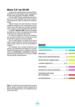 0RWRU  O GH  N:
    /D JDPD GH PRWRUL]DFLRQHV SDUD ,EL]D¶yU
GRED¶ VH KD LQFUHPHQWDGR FRQ OD LQFRUSRUDFLyQ
GH HVWH PRWRU GH JDVROLQD GH  O   9
    RQ HOOR 6($7 PHMRUD OD RIHUWD GH VXV YHKtFX
ORV FRQ XQ PRWRU SHQVDGR SDUD UHVLVWLU FRQGLFLR
QHV H[WUHPDV VLQ GHMDU GH UHVSHWDU HO PHGLRDP
ELHQWH
    'HVGH HO SXQWR GH YLVWD PHFiQLFR KD TXH
UHVDOWDU OD VHQFLOOH] HQ VXV FRPSRQHQWHV TXH HQ
QLQJ~Q FDVR HVWi UHxLGD FRQ ODV DOWDV SUHVWDFLR
QHV  DVHJXUD XQ EDMR PDQWHQLPLHQWR GHO PRWRU
    /D JHVWLyQ 0RWURQLF 0(  HV OD HQFDUJDGD
GH JREHUQDU HO PRWRU LQFRUSRUDQGR HQWUH RWUDV
IXQFLRQHV OD GH DFHOHUDGRU HOHFWUyQLFR
    (Q WRGRV ORV SDtVHV HQ ORV TXH VH FRPHUFLD
OL]D HO PRWRU FXPSOH FRPR PtQLPR ODV QRUPDV
GH HPLVLyQ GH JDVHV GH HVFDSH H[LJLGDV
    'H XQ PRGR JOREDO VH SXHGH GHFLU TXH HO
PRWRU FXPSOLUi GLIHUHQWH QRUPDWLYD DQWLFRQWDPL
QDFLyQ VHJ~Q HO SDtV HQ TXH VH FRPHUFLDOLFH HO
YHKtFXOR                                               ÍNDICE
    (Q FXDOTXLHU FDVR OD EDVH PHFiQLFD HV OD
PLVPD  ODV GLIHUHQFLDV SULQFLSDOHV VRQ OD PRGL
ILFDFLyQ GHO SURJUDPD GH OD XQLGDG GH FRQWURO GH        $5$7(5Ë67,$6
PRWRU  OD HOLPLQDFLyQ R DQXODFLyQ GH DOJXQRV
HOHPHQWRV SDUWLFLSDQWHV HQ OD IXQFLyQ (2%'              0(È1,$ 
SDUD ORV SDtVHV VXGDPHULFDQRV
                                                        ,58,72 '( 5()5,*(5$,Ï1 

                                                        ,1(,Ï1 '( 20%867,%/(

                                                        8$'52 6,1Ï37,2   

                                                        6(1625(6 

                                                        6,67(0$ '( $,5( 6(81'$5,2 

                                                        (648(0$ (/e75,2
                                                        '( )81,21(6 

                                                        $872',$*126,6  




1RWD /DV LQVWUXFFLRQHV H[DFWDV SDUD OD FRPSUR
EDFLyQ DMXVWH  UHSDUDFLyQ HVWiQ UHFRJLGDV HQ HO
0DQXDO GH 5HSDUDFLRQHV  HQ OD GLDJQRVLV JXLD
GD GHO 9$6 




                                                    3
 