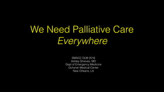 We Need Palliative Care
Everywhere
SMACC DUB 2016
Ashley Shreves, MD
Dept of Emergency Medicine
Ochsner Medical Center
New Orleans, LA
 