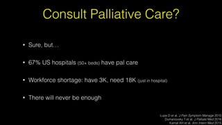 Consult Palliative Care?
• Sure, but…
• 67% US hospitals (50+ beds) have pal care
• Workforce shortage: have 3K, need 18K (just in hospital)
• There will never be enough
Lupe D et al. J Pain Symptom Manage 2010
Dumanovsky T et al. J Palliate Med 2016
Kamal AH et al. Ann Intern Med 2015
 