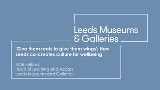 'Give them roots to give them wings': How
Leeds co-creates culture for wellbeing
Kate Fellows,
Head of Learning and Access
Leeds Museums and Galleries
 