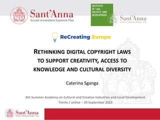 RETHINKING DIGITAL COPYRIGHT LAWS
TO SUPPORT CREATIVITY, ACCESS TO
KNOWLEDGE AND CULTURAL DIVERSITY
Caterina Sganga
6th Summer Academy on Cultural and Creative Industries and Local Development
Trento / online – 20 September 2023
 