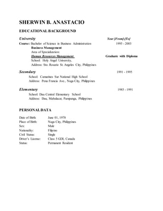 SHERWIN B. ANASTACIO
EDUCATIONAL BACKGROUND
University Year [From]-[To]
Course: Bachelor of Science in Business Administration 1995 - 2003
Business Management
Area of Specialization:
Human Resources Management Graduate with Diploma
School: Holy Angel University,
Address: Sto. Rosario St. Angeles City, Philippines
Secondary 1991 - 1995
School: Camarines Sur National High School
Address: Pena Francia Ave., Naga City, Philippines
Elementary 1985 - 1991
School: Dau Central Elementary School
Address: Dau, Mabalacat, Pampanga, Philippines
PERSONALDATA
Date of Birth: June 01, 1978
Place of Birth: Naga City, Philippines
Sex: Male
Nationality: Filipino
Civil Status: Single
Driver’s License: Class 5 GDL Canada
Status: Permanent Resident
 