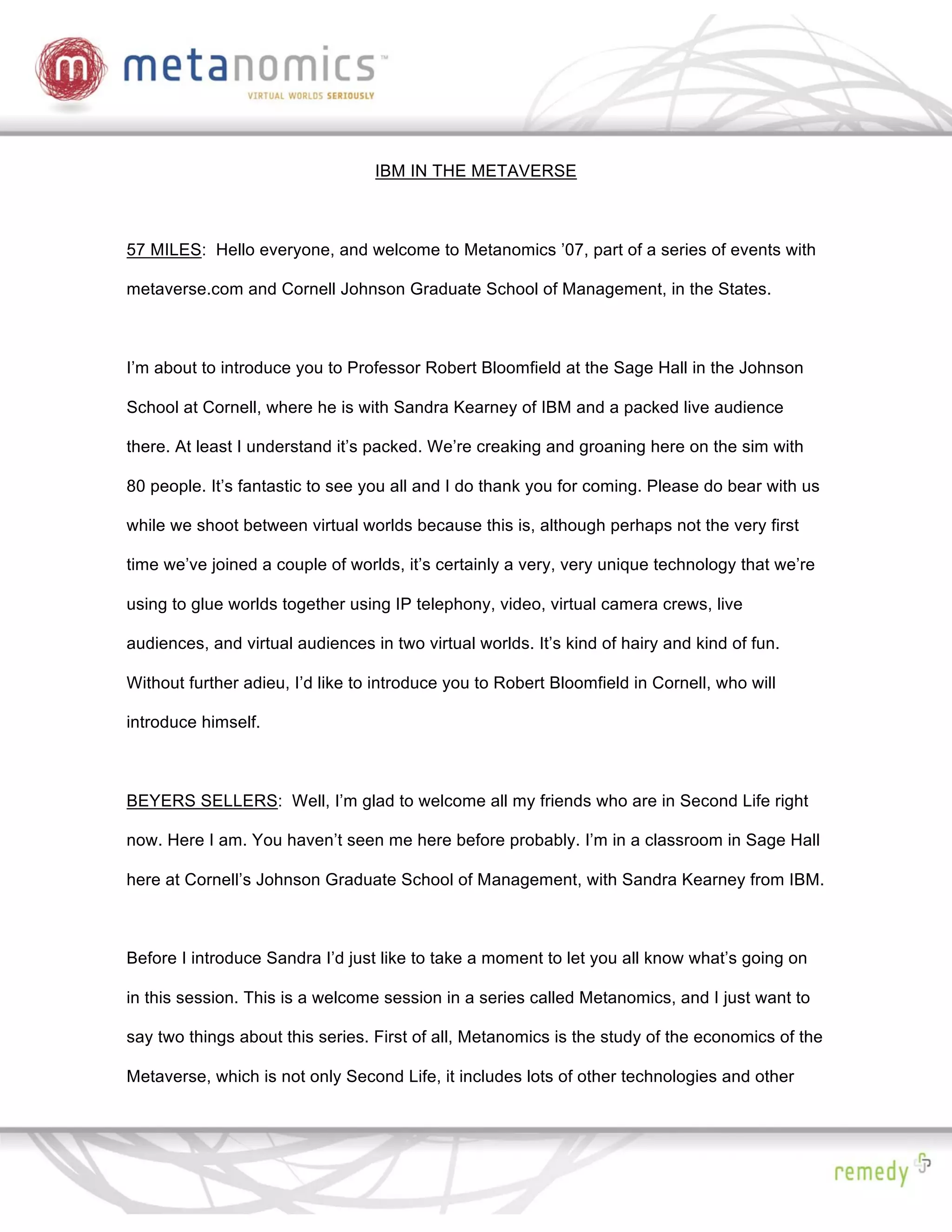 IBM IN THE METAVERSE



57 MILES: Hello everyone, and welcome to Metanomics ’07, part of a series of events with

metaverse.com and Cornell Johnson Graduate School of Management, in the States.



I’m about to introduce you to Professor Robert Bloomfield at the Sage Hall in the Johnson

School at Cornell, where he is with Sandra Kearney of IBM and a packed live audience

there. At least I understand it’s packed. We’re creaking and groaning here on the sim with

80 people. It’s fantastic to see you all and I do thank you for coming. Please do bear with us

while we shoot between virtual worlds because this is, although perhaps not the very first

time we’ve joined a couple of worlds, it’s certainly a very, very unique technology that we’re

using to glue worlds together using IP telephony, video, virtual camera crews, live

audiences, and virtual audiences in two virtual worlds. It’s kind of hairy and kind of fun.

Without further adieu, I’d like to introduce you to Robert Bloomfield in Cornell, who will

introduce himself.



BEYERS SELLERS: Well, I’m glad to welcome all my friends who are in Second Life right

now. Here I am. You haven’t seen me here before probably. I’m in a classroom in Sage Hall

here at Cornell’s Johnson Graduate School of Management, with Sandra Kearney from IBM.



Before I introduce Sandra I’d just like to take a moment to let you all know what’s going on

in this session. This is a welcome session in a series called Metanomics, and I just want to

say two things about this series. First of all, Metanomics is the study of the economics of the

Metaverse, which is not only Second Life, it includes lots of other technologies and other
 