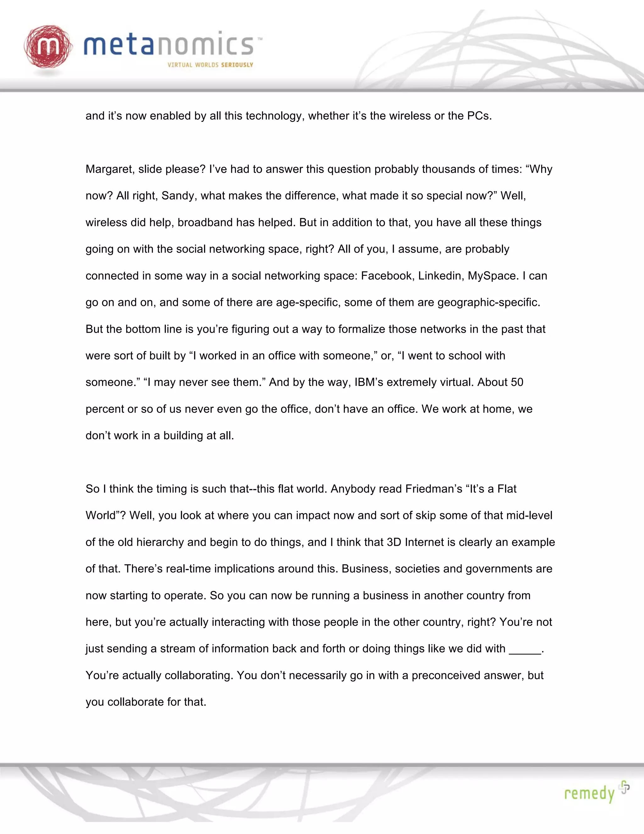 and it’s now enabled by all this technology, whether it’s the wireless or the PCs.



Margaret, slide please? I’ve had to answer this question probably thousands of times: “Why

now? All right, Sandy, what makes the difference, what made it so special now?” Well,

wireless did help, broadband has helped. But in addition to that, you have all these things

going on with the social networking space, right? All of you, I assume, are probably

connected in some way in a social networking space: Facebook, Linkedin, MySpace. I can

go on and on, and some of there are age-specific, some of them are geographic-specific.

But the bottom line is you’re figuring out a way to formalize those networks in the past that

were sort of built by “I worked in an office with someone,” or, “I went to school with

someone.” “I may never see them.” And by the way, IBM’s extremely virtual. About 50

percent or so of us never even go the office, don’t have an office. We work at home, we

don’t work in a building at all.



So I think the timing is such that--this flat world. Anybody read Friedman’s “It’s a Flat

World”? Well, you look at where you can impact now and sort of skip some of that mid-level

of the old hierarchy and begin to do things, and I think that 3D Internet is clearly an example

of that. There’s real-time implications around this. Business, societies and governments are

now starting to operate. So you can now be running a business in another country from

here, but you’re actually interacting with those people in the other country, right? You’re not

just sending a stream of information back and forth or doing things like we did with _____.

You’re actually collaborating. You don’t necessarily go in with a preconceived answer, but

you collaborate for that.
 