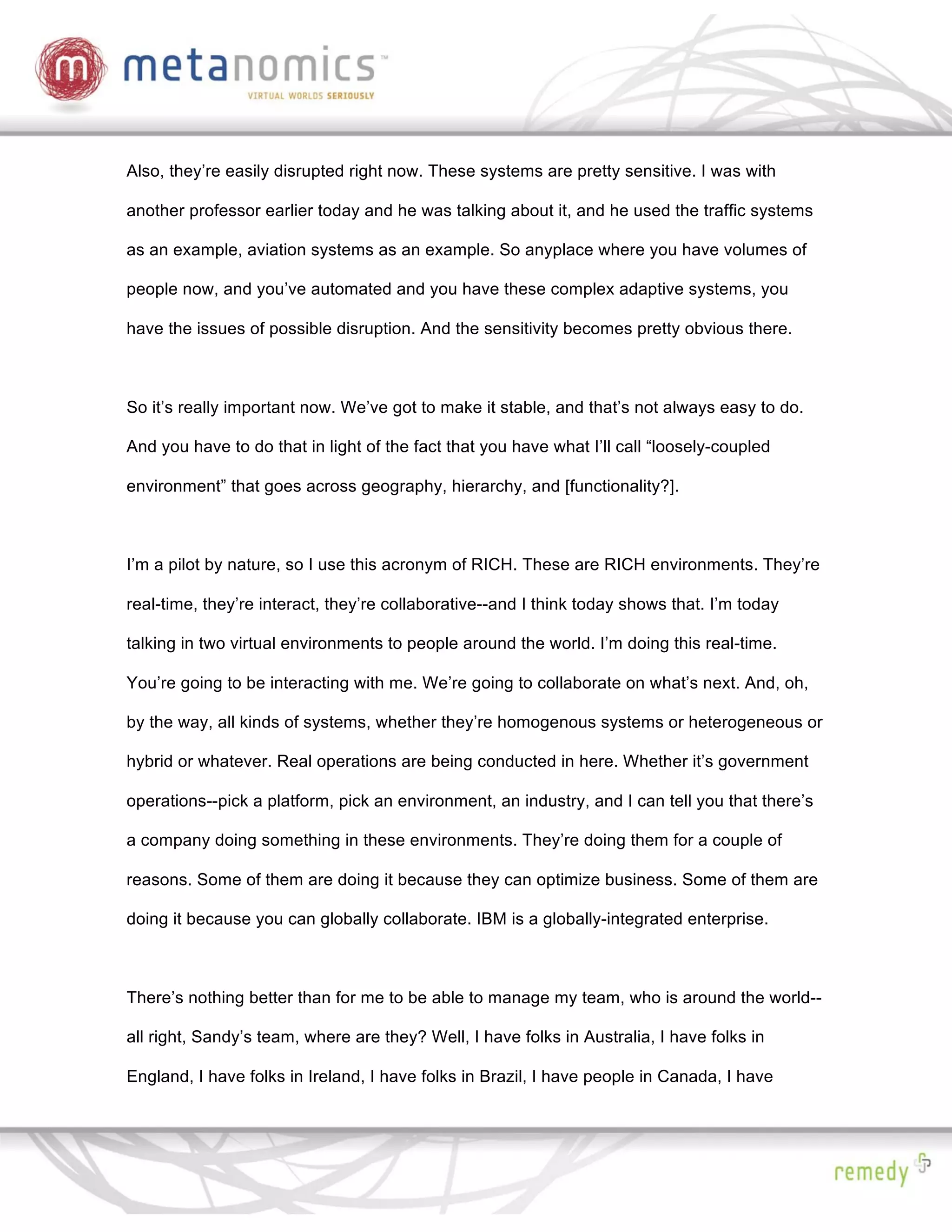 Also, they’re easily disrupted right now. These systems are pretty sensitive. I was with

another professor earlier today and he was talking about it, and he used the traffic systems

as an example, aviation systems as an example. So anyplace where you have volumes of

people now, and you’ve automated and you have these complex adaptive systems, you

have the issues of possible disruption. And the sensitivity becomes pretty obvious there.



So it’s really important now. We’ve got to make it stable, and that’s not always easy to do.

And you have to do that in light of the fact that you have what I’ll call “loosely-coupled

environment” that goes across geography, hierarchy, and [functionality?].



I’m a pilot by nature, so I use this acronym of RICH. These are RICH environments. They’re

real-time, they’re interact, they’re collaborative--and I think today shows that. I’m today

talking in two virtual environments to people around the world. I’m doing this real-time.

You’re going to be interacting with me. We’re going to collaborate on what’s next. And, oh,

by the way, all kinds of systems, whether they’re homogenous systems or heterogeneous or

hybrid or whatever. Real operations are being conducted in here. Whether it’s government

operations--pick a platform, pick an environment, an industry, and I can tell you that there’s

a company doing something in these environments. They’re doing them for a couple of

reasons. Some of them are doing it because they can optimize business. Some of them are

doing it because you can globally collaborate. IBM is a globally-integrated enterprise.



There’s nothing better than for me to be able to manage my team, who is around the world--

all right, Sandy’s team, where are they? Well, I have folks in Australia, I have folks in

England, I have folks in Ireland, I have folks in Brazil, I have people in Canada, I have
 