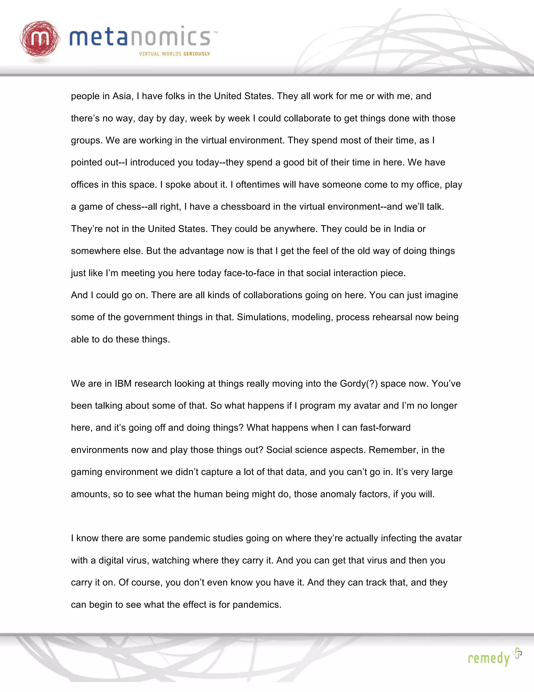 people in Asia, I have folks in the United States. They all work for me or with me, and

there’s no way, day by day, week by week I could collaborate to get things done with those

groups. We are working in the virtual environment. They spend most of their time, as I

pointed out--I introduced you today--they spend a good bit of their time in here. We have

offices in this space. I spoke about it. I oftentimes will have someone come to my office, play

a game of chess--all right, I have a chessboard in the virtual environment--and we’ll talk.

They’re not in the United States. They could be anywhere. They could be in India or

somewhere else. But the advantage now is that I get the feel of the old way of doing things

just like I’m meeting you here today face-to-face in that social interaction piece.

And I could go on. There are all kinds of collaborations going on here. You can just imagine

some of the government things in that. Simulations, modeling, process rehearsal now being

able to do these things.



We are in IBM research looking at things really moving into the Gordy(?) space now. You’ve

been talking about some of that. So what happens if I program my avatar and I’m no longer

here, and it’s going off and doing things? What happens when I can fast-forward

environments now and play those things out? Social science aspects. Remember, in the

gaming environment we didn’t capture a lot of that data, and you can’t go in. It’s very large

amounts, so to see what the human being might do, those anomaly factors, if you will.



I know there are some pandemic studies going on where they’re actually infecting the avatar

with a digital virus, watching where they carry it. And you can get that virus and then you

carry it on. Of course, you don’t even know you have it. And they can track that, and they

can begin to see what the effect is for pandemics.
 