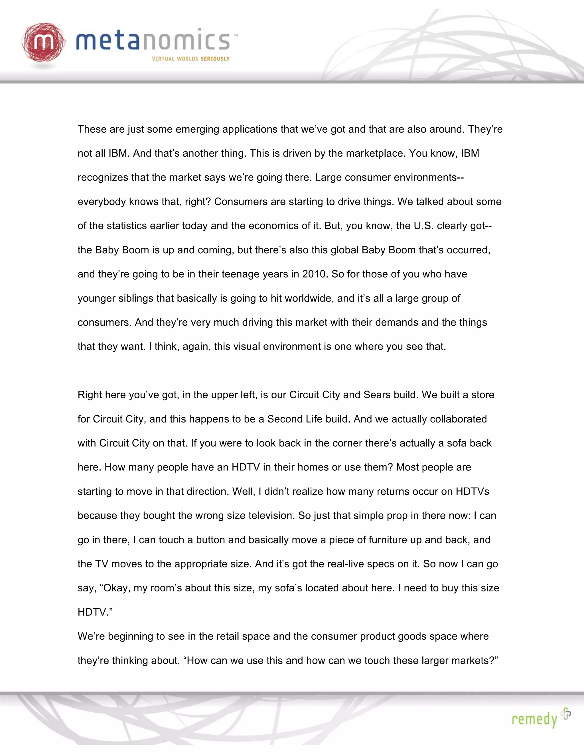 These are just some emerging applications that we’ve got and that are also around. They’re

not all IBM. And that’s another thing. This is driven by the marketplace. You know, IBM

recognizes that the market says we’re going there. Large consumer environments--

everybody knows that, right? Consumers are starting to drive things. We talked about some

of the statistics earlier today and the economics of it. But, you know, the U.S. clearly got--

the Baby Boom is up and coming, but there’s also this global Baby Boom that’s occurred,

and they’re going to be in their teenage years in 2010. So for those of you who have

younger siblings that basically is going to hit worldwide, and it’s all a large group of

consumers. And they’re very much driving this market with their demands and the things

that they want. I think, again, this visual environment is one where you see that.



Right here you’ve got, in the upper left, is our Circuit City and Sears build. We built a store

for Circuit City, and this happens to be a Second Life build. And we actually collaborated

with Circuit City on that. If you were to look back in the corner there’s actually a sofa back

here. How many people have an HDTV in their homes or use them? Most people are

starting to move in that direction. Well, I didn’t realize how many returns occur on HDTVs

because they bought the wrong size television. So just that simple prop in there now: I can

go in there, I can touch a button and basically move a piece of furniture up and back, and

the TV moves to the appropriate size. And it’s got the real-live specs on it. So now I can go

say, “Okay, my room’s about this size, my sofa’s located about here. I need to buy this size

HDTV.”

We’re beginning to see in the retail space and the consumer product goods space where

they’re thinking about, “How can we use this and how can we touch these larger markets?”
 