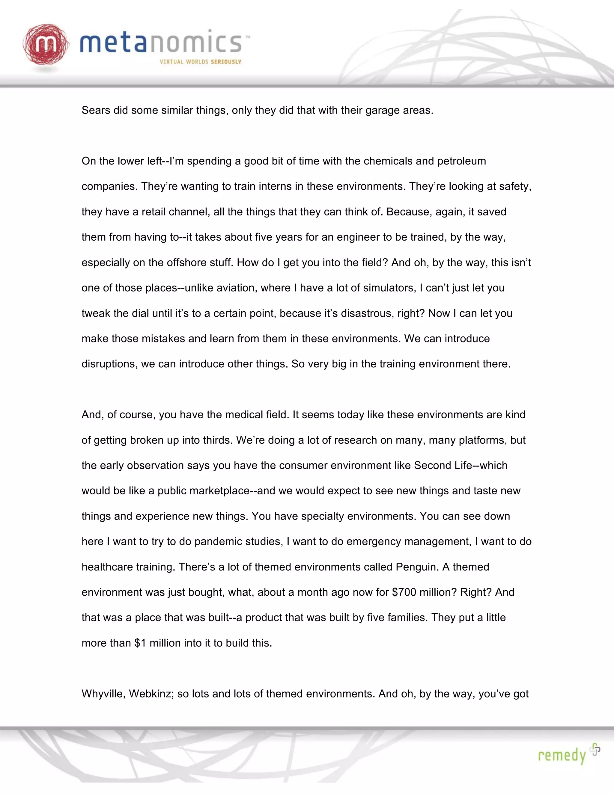 Sears did some similar things, only they did that with their garage areas.



On the lower left--I’m spending a good bit of time with the chemicals and petroleum

companies. They’re wanting to train interns in these environments. They’re looking at safety,

they have a retail channel, all the things that they can think of. Because, again, it saved

them from having to--it takes about five years for an engineer to be trained, by the way,

especially on the offshore stuff. How do I get you into the field? And oh, by the way, this isn’t

one of those places--unlike aviation, where I have a lot of simulators, I can’t just let you

tweak the dial until it’s to a certain point, because it’s disastrous, right? Now I can let you

make those mistakes and learn from them in these environments. We can introduce

disruptions, we can introduce other things. So very big in the training environment there.



And, of course, you have the medical field. It seems today like these environments are kind

of getting broken up into thirds. We’re doing a lot of research on many, many platforms, but

the early observation says you have the consumer environment like Second Life--which

would be like a public marketplace--and we would expect to see new things and taste new

things and experience new things. You have specialty environments. You can see down

here I want to try to do pandemic studies, I want to do emergency management, I want to do

healthcare training. There’s a lot of themed environments called Penguin. A themed

environment was just bought, what, about a month ago now for $700 million? Right? And

that was a place that was built--a product that was built by five families. They put a little

more than $1 million into it to build this.



Whyville, Webkinz; so lots and lots of themed environments. And oh, by the way, you’ve got
 