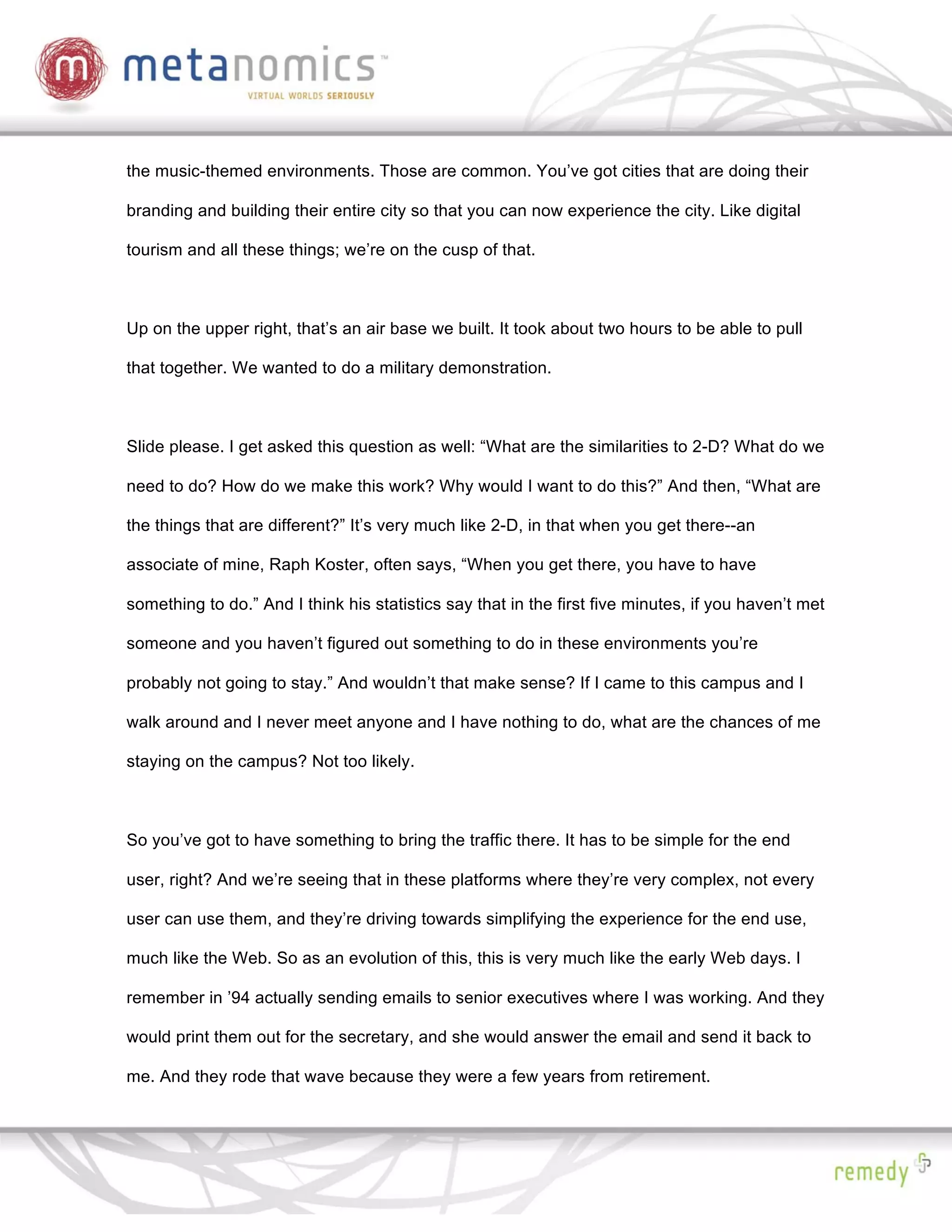 the music-themed environments. Those are common. You’ve got cities that are doing their

branding and building their entire city so that you can now experience the city. Like digital

tourism and all these things; we’re on the cusp of that.



Up on the upper right, that’s an air base we built. It took about two hours to be able to pull

that together. We wanted to do a military demonstration.



Slide please. I get asked this question as well: “What are the similarities to 2-D? What do we

need to do? How do we make this work? Why would I want to do this?” And then, “What are

the things that are different?” It’s very much like 2-D, in that when you get there--an

associate of mine, Raph Koster, often says, “When you get there, you have to have

something to do.” And I think his statistics say that in the first five minutes, if you haven’t met

someone and you haven’t figured out something to do in these environments you’re

probably not going to stay.” And wouldn’t that make sense? If I came to this campus and I

walk around and I never meet anyone and I have nothing to do, what are the chances of me

staying on the campus? Not too likely.



So you’ve got to have something to bring the traffic there. It has to be simple for the end

user, right? And we’re seeing that in these platforms where they’re very complex, not every

user can use them, and they’re driving towards simplifying the experience for the end use,

much like the Web. So as an evolution of this, this is very much like the early Web days. I

remember in ’94 actually sending emails to senior executives where I was working. And they

would print them out for the secretary, and she would answer the email and send it back to

me. And they rode that wave because they were a few years from retirement.
 