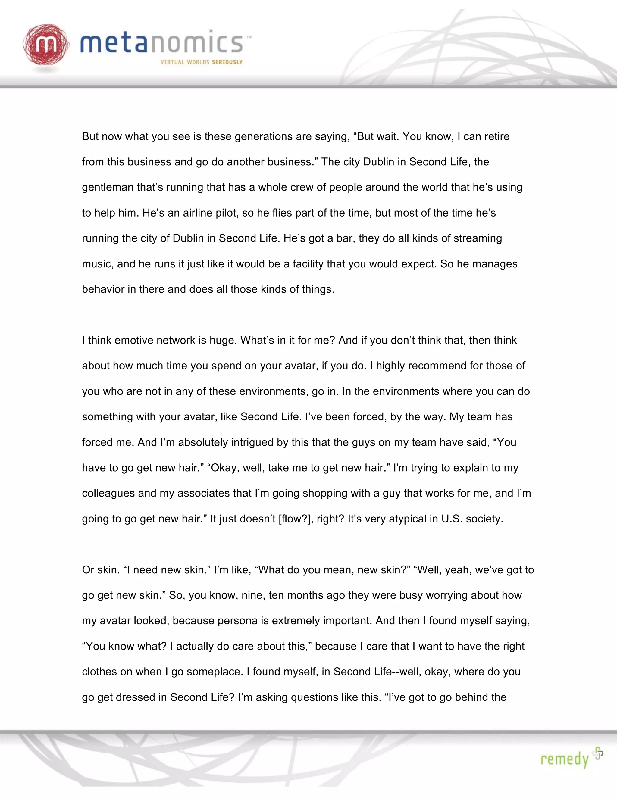 But now what you see is these generations are saying, “But wait. You know, I can retire

from this business and go do another business.” The city Dublin in Second Life, the

gentleman that’s running that has a whole crew of people around the world that he’s using

to help him. He’s an airline pilot, so he flies part of the time, but most of the time he’s

running the city of Dublin in Second Life. He’s got a bar, they do all kinds of streaming

music, and he runs it just like it would be a facility that you would expect. So he manages

behavior in there and does all those kinds of things.



I think emotive network is huge. What’s in it for me? And if you don’t think that, then think

about how much time you spend on your avatar, if you do. I highly recommend for those of

you who are not in any of these environments, go in. In the environments where you can do

something with your avatar, like Second Life. I’ve been forced, by the way. My team has

forced me. And I’m absolutely intrigued by this that the guys on my team have said, “You

have to go get new hair.” “Okay, well, take me to get new hair.” I'm trying to explain to my

colleagues and my associates that I’m going shopping with a guy that works for me, and I’m

going to go get new hair.” It just doesn’t [flow?], right? It’s very atypical in U.S. society.



Or skin. “I need new skin.” I’m like, “What do you mean, new skin?” “Well, yeah, we’ve got to

go get new skin.” So, you know, nine, ten months ago they were busy worrying about how

my avatar looked, because persona is extremely important. And then I found myself saying,

“You know what? I actually do care about this,” because I care that I want to have the right

clothes on when I go someplace. I found myself, in Second Life--well, okay, where do you

go get dressed in Second Life? I’m asking questions like this. “I’ve got to go behind the
 