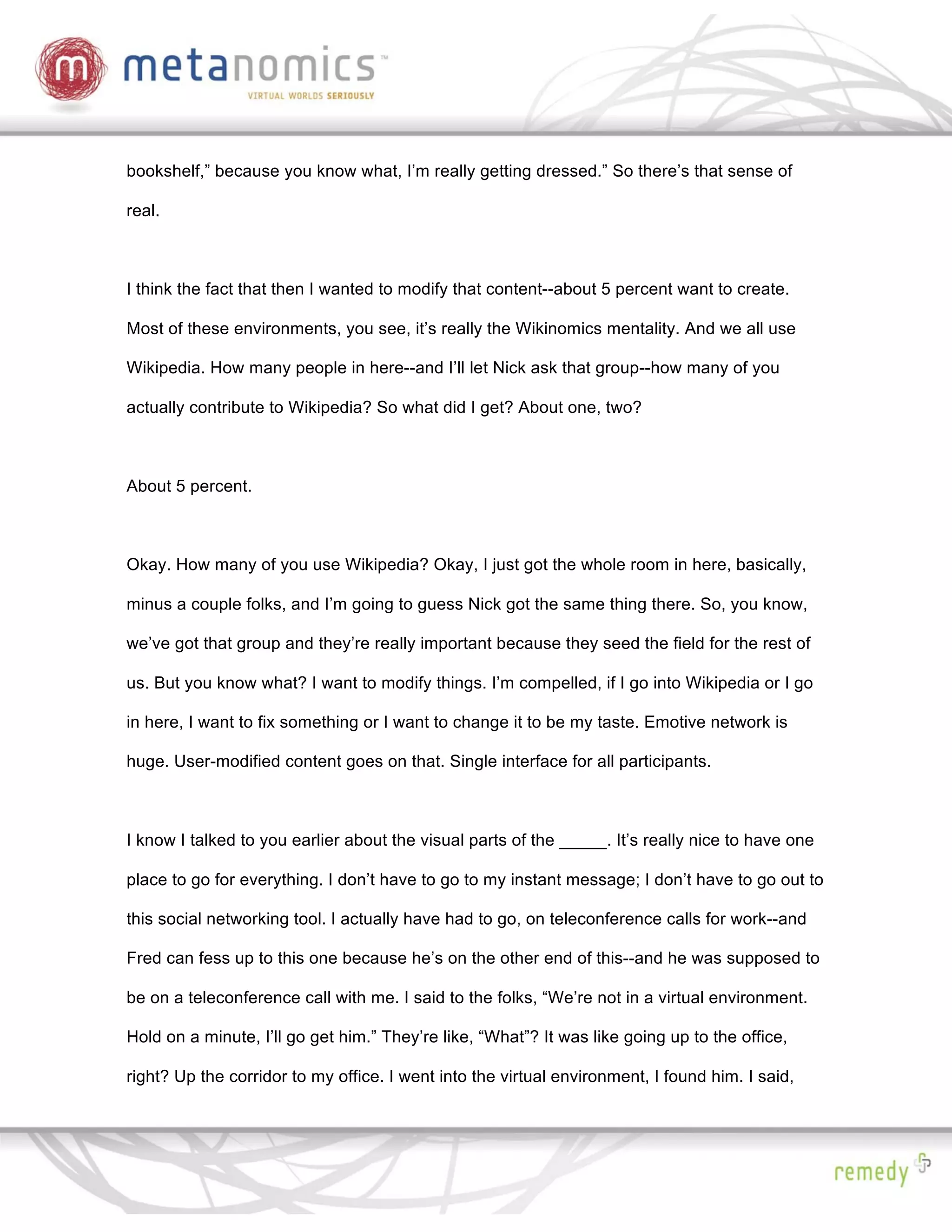 bookshelf,” because you know what, I’m really getting dressed.” So there’s that sense of

real.



I think the fact that then I wanted to modify that content--about 5 percent want to create.

Most of these environments, you see, it’s really the Wikinomics mentality. And we all use

Wikipedia. How many people in here--and I’ll let Nick ask that group--how many of you

actually contribute to Wikipedia? So what did I get? About one, two?



About 5 percent.



Okay. How many of you use Wikipedia? Okay, I just got the whole room in here, basically,

minus a couple folks, and I’m going to guess Nick got the same thing there. So, you know,

we’ve got that group and they’re really important because they seed the field for the rest of

us. But you know what? I want to modify things. I’m compelled, if I go into Wikipedia or I go

in here, I want to fix something or I want to change it to be my taste. Emotive network is

huge. User-modified content goes on that. Single interface for all participants.



I know I talked to you earlier about the visual parts of the _____. It’s really nice to have one

place to go for everything. I don’t have to go to my instant message; I don’t have to go out to

this social networking tool. I actually have had to go, on teleconference calls for work--and

Fred can fess up to this one because he’s on the other end of this--and he was supposed to

be on a teleconference call with me. I said to the folks, “We’re not in a virtual environment.

Hold on a minute, I’ll go get him.” They’re like, “What”? It was like going up to the office,

right? Up the corridor to my office. I went into the virtual environment, I found him. I said,
 