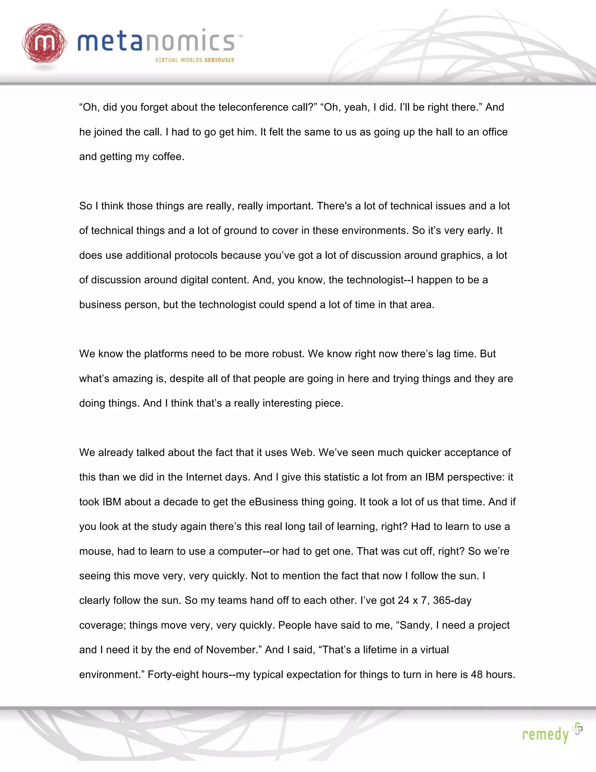 “Oh, did you forget about the teleconference call?” “Oh, yeah, I did. I’ll be right there.” And

he joined the call. I had to go get him. It felt the same to us as going up the hall to an office

and getting my coffee.



So I think those things are really, really important. There's a lot of technical issues and a lot

of technical things and a lot of ground to cover in these environments. So it’s very early. It

does use additional protocols because you’ve got a lot of discussion around graphics, a lot

of discussion around digital content. And, you know, the technologist--I happen to be a

business person, but the technologist could spend a lot of time in that area.



We know the platforms need to be more robust. We know right now there’s lag time. But

what’s amazing is, despite all of that people are going in here and trying things and they are

doing things. And I think that’s a really interesting piece.



We already talked about the fact that it uses Web. We’ve seen much quicker acceptance of

this than we did in the Internet days. And I give this statistic a lot from an IBM perspective: it

took IBM about a decade to get the eBusiness thing going. It took a lot of us that time. And if

you look at the study again there’s this real long tail of learning, right? Had to learn to use a

mouse, had to learn to use a computer--or had to get one. That was cut off, right? So we’re

seeing this move very, very quickly. Not to mention the fact that now I follow the sun. I

clearly follow the sun. So my teams hand off to each other. I’ve got 24 x 7, 365-day

coverage; things move very, very quickly. People have said to me, “Sandy, I need a project

and I need it by the end of November.” And I said, “That’s a lifetime in a virtual

environment.” Forty-eight hours--my typical expectation for things to turn in here is 48 hours.
 