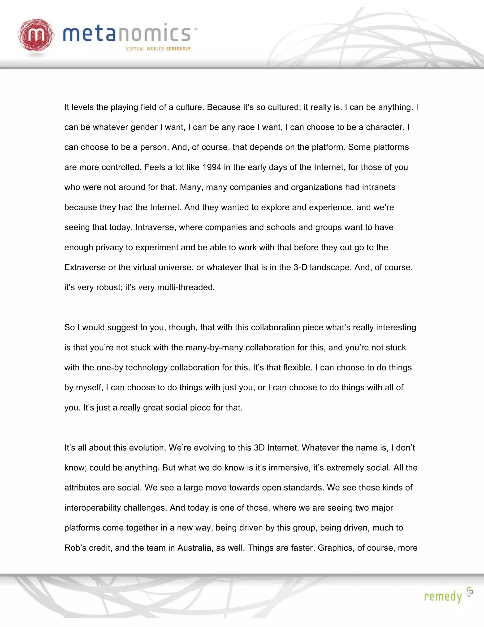 It levels the playing field of a culture. Because it’s so cultured; it really is. I can be anything. I

can be whatever gender I want, I can be any race I want, I can choose to be a character. I

can choose to be a person. And, of course, that depends on the platform. Some platforms

are more controlled. Feels a lot like 1994 in the early days of the Internet, for those of you

who were not around for that. Many, many companies and organizations had intranets

because they had the Internet. And they wanted to explore and experience, and we’re

seeing that today. Intraverse, where companies and schools and groups want to have

enough privacy to experiment and be able to work with that before they out go to the

Extraverse or the virtual universe, or whatever that is in the 3-D landscape. And, of course,

it’s very robust; it’s very multi-threaded.



So I would suggest to you, though, that with this collaboration piece what’s really interesting

is that you’re not stuck with the many-by-many collaboration for this, and you’re not stuck

with the one-by technology collaboration for this. It’s that flexible. I can choose to do things

by myself, I can choose to do things with just you, or I can choose to do things with all of

you. It’s just a really great social piece for that.



It’s all about this evolution. We’re evolving to this 3D Internet. Whatever the name is, I don’t

know; could be anything. But what we do know is it’s immersive, it’s extremely social. All the

attributes are social. We see a large move towards open standards. We see these kinds of

interoperability challenges. And today is one of those, where we are seeing two major

platforms come together in a new way, being driven by this group, being driven, much to

Rob’s credit, and the team in Australia, as well. Things are faster. Graphics, of course, more
 