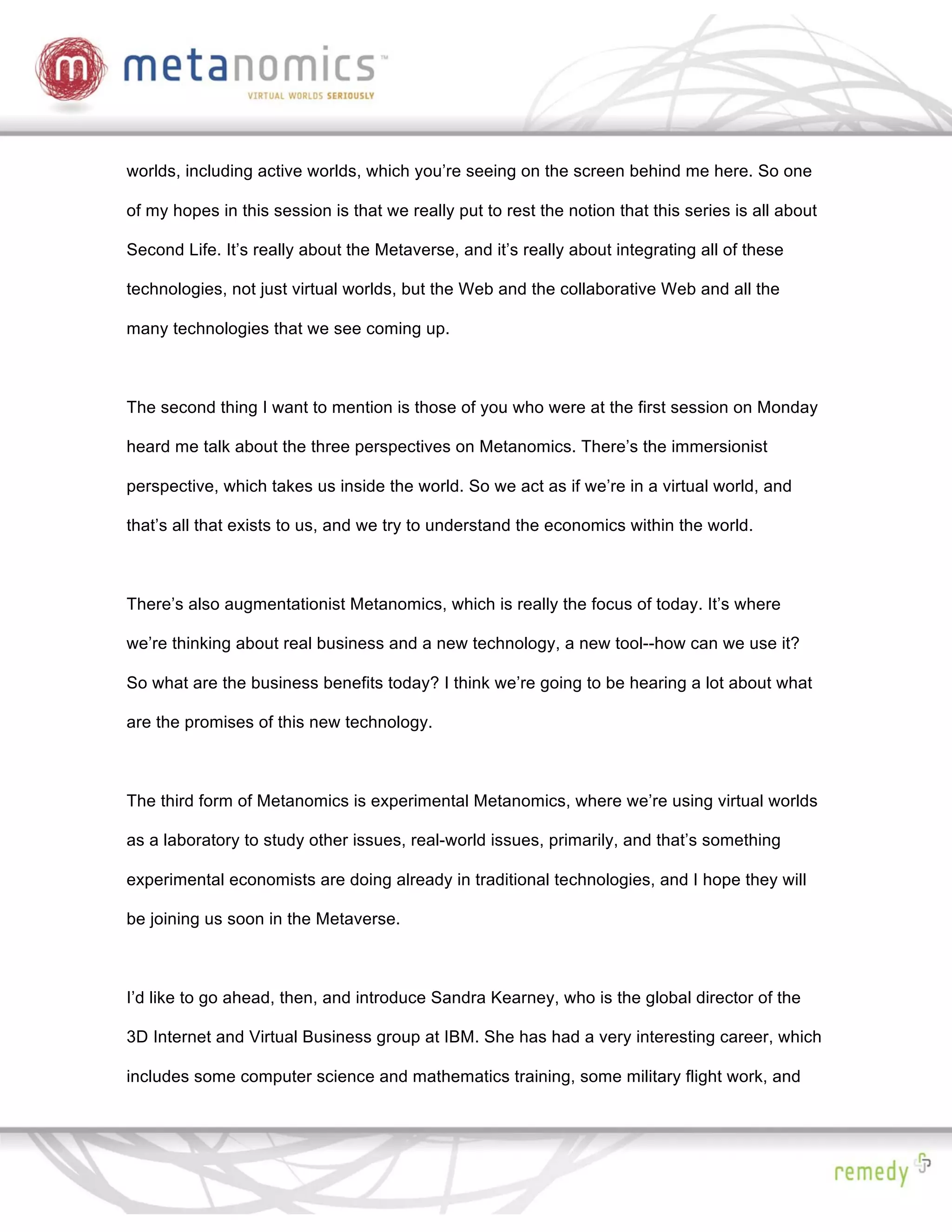 worlds, including active worlds, which you’re seeing on the screen behind me here. So one

of my hopes in this session is that we really put to rest the notion that this series is all about

Second Life. It’s really about the Metaverse, and it’s really about integrating all of these

technologies, not just virtual worlds, but the Web and the collaborative Web and all the

many technologies that we see coming up.



The second thing I want to mention is those of you who were at the first session on Monday

heard me talk about the three perspectives on Metanomics. There’s the immersionist

perspective, which takes us inside the world. So we act as if we’re in a virtual world, and

that’s all that exists to us, and we try to understand the economics within the world.



There’s also augmentationist Metanomics, which is really the focus of today. It’s where

we’re thinking about real business and a new technology, a new tool--how can we use it?

So what are the business benefits today? I think we’re going to be hearing a lot about what

are the promises of this new technology.



The third form of Metanomics is experimental Metanomics, where we’re using virtual worlds

as a laboratory to study other issues, real-world issues, primarily, and that’s something

experimental economists are doing already in traditional technologies, and I hope they will

be joining us soon in the Metaverse.



I’d like to go ahead, then, and introduce Sandra Kearney, who is the global director of the

3D Internet and Virtual Business group at IBM. She has had a very interesting career, which

includes some computer science and mathematics training, some military flight work, and
 