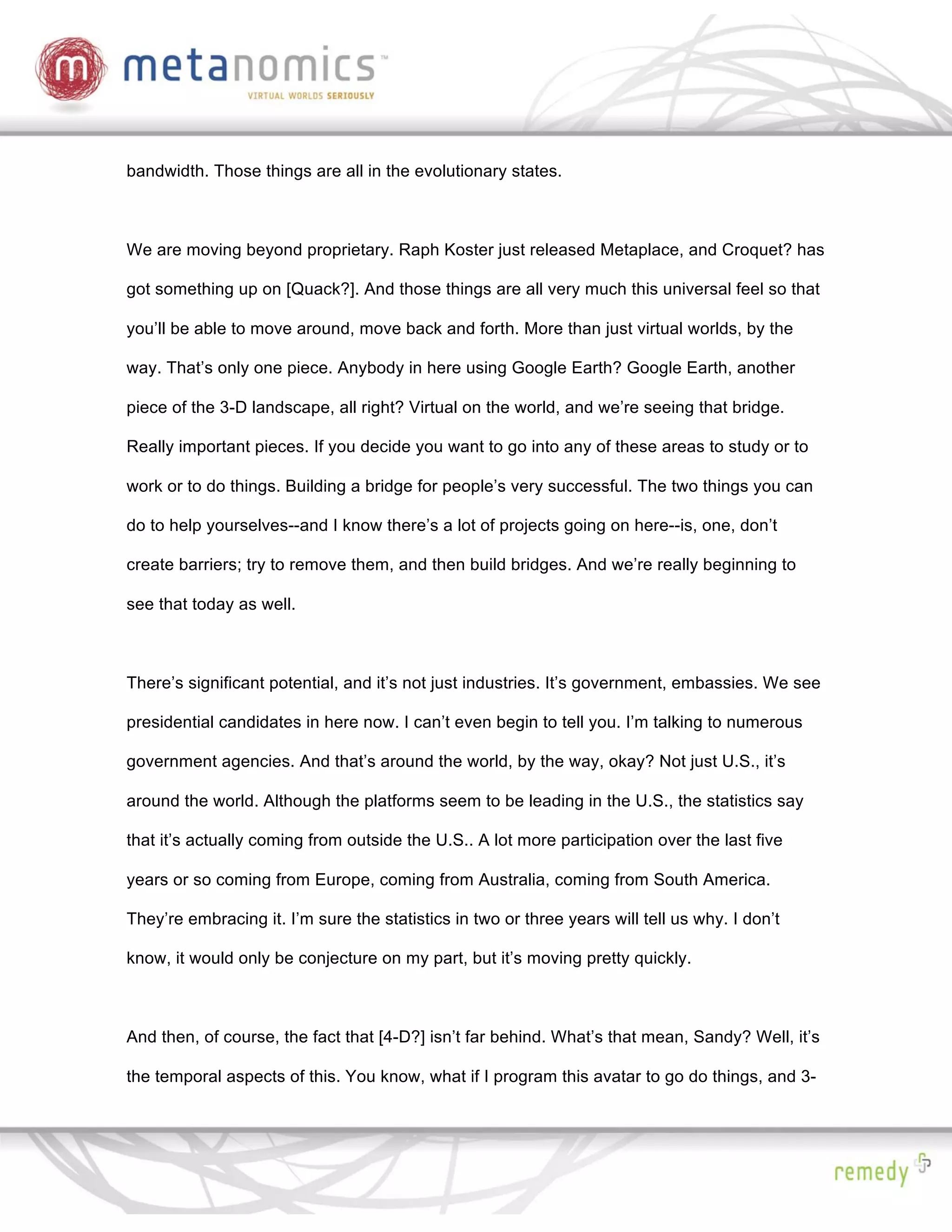 bandwidth. Those things are all in the evolutionary states.



We are moving beyond proprietary. Raph Koster just released Metaplace, and Croquet? has

got something up on [Quack?]. And those things are all very much this universal feel so that

you’ll be able to move around, move back and forth. More than just virtual worlds, by the

way. That’s only one piece. Anybody in here using Google Earth? Google Earth, another

piece of the 3-D landscape, all right? Virtual on the world, and we’re seeing that bridge.

Really important pieces. If you decide you want to go into any of these areas to study or to

work or to do things. Building a bridge for people’s very successful. The two things you can

do to help yourselves--and I know there’s a lot of projects going on here--is, one, don’t

create barriers; try to remove them, and then build bridges. And we’re really beginning to

see that today as well.



There’s significant potential, and it’s not just industries. It’s government, embassies. We see

presidential candidates in here now. I can’t even begin to tell you. I’m talking to numerous

government agencies. And that’s around the world, by the way, okay? Not just U.S., it’s

around the world. Although the platforms seem to be leading in the U.S., the statistics say

that it’s actually coming from outside the U.S.. A lot more participation over the last five

years or so coming from Europe, coming from Australia, coming from South America.

They’re embracing it. I’m sure the statistics in two or three years will tell us why. I don’t

know, it would only be conjecture on my part, but it’s moving pretty quickly.



And then, of course, the fact that [4-D?] isn’t far behind. What’s that mean, Sandy? Well, it’s

the temporal aspects of this. You know, what if I program this avatar to go do things, and 3-
 