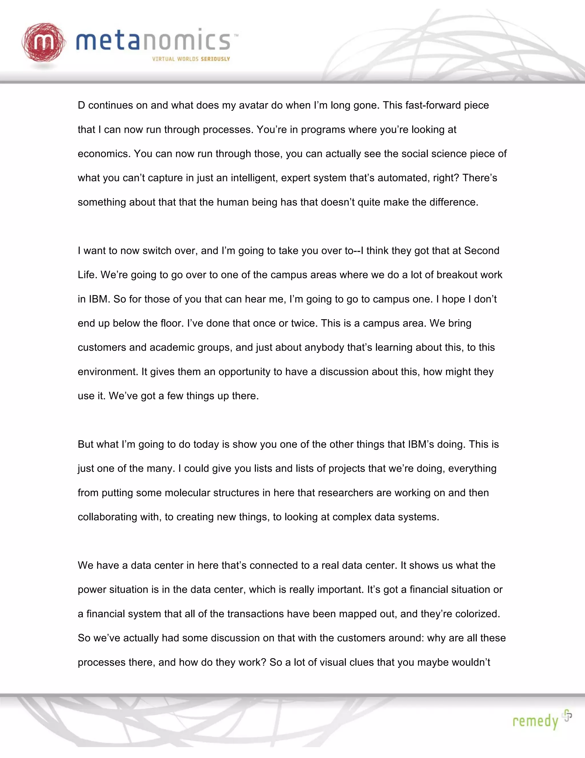 D continues on and what does my avatar do when I’m long gone. This fast-forward piece

that I can now run through processes. You’re in programs where you’re looking at

economics. You can now run through those, you can actually see the social science piece of

what you can’t capture in just an intelligent, expert system that’s automated, right? There’s

something about that that the human being has that doesn’t quite make the difference.



I want to now switch over, and I’m going to take you over to--I think they got that at Second

Life. We’re going to go over to one of the campus areas where we do a lot of breakout work

in IBM. So for those of you that can hear me, I’m going to go to campus one. I hope I don’t

end up below the floor. I’ve done that once or twice. This is a campus area. We bring

customers and academic groups, and just about anybody that’s learning about this, to this

environment. It gives them an opportunity to have a discussion about this, how might they

use it. We’ve got a few things up there.



But what I’m going to do today is show you one of the other things that IBM’s doing. This is

just one of the many. I could give you lists and lists of projects that we’re doing, everything

from putting some molecular structures in here that researchers are working on and then

collaborating with, to creating new things, to looking at complex data systems.



We have a data center in here that’s connected to a real data center. It shows us what the

power situation is in the data center, which is really important. It’s got a financial situation or

a financial system that all of the transactions have been mapped out, and they’re colorized.

So we’ve actually had some discussion on that with the customers around: why are all these

processes there, and how do they work? So a lot of visual clues that you maybe wouldn’t
 