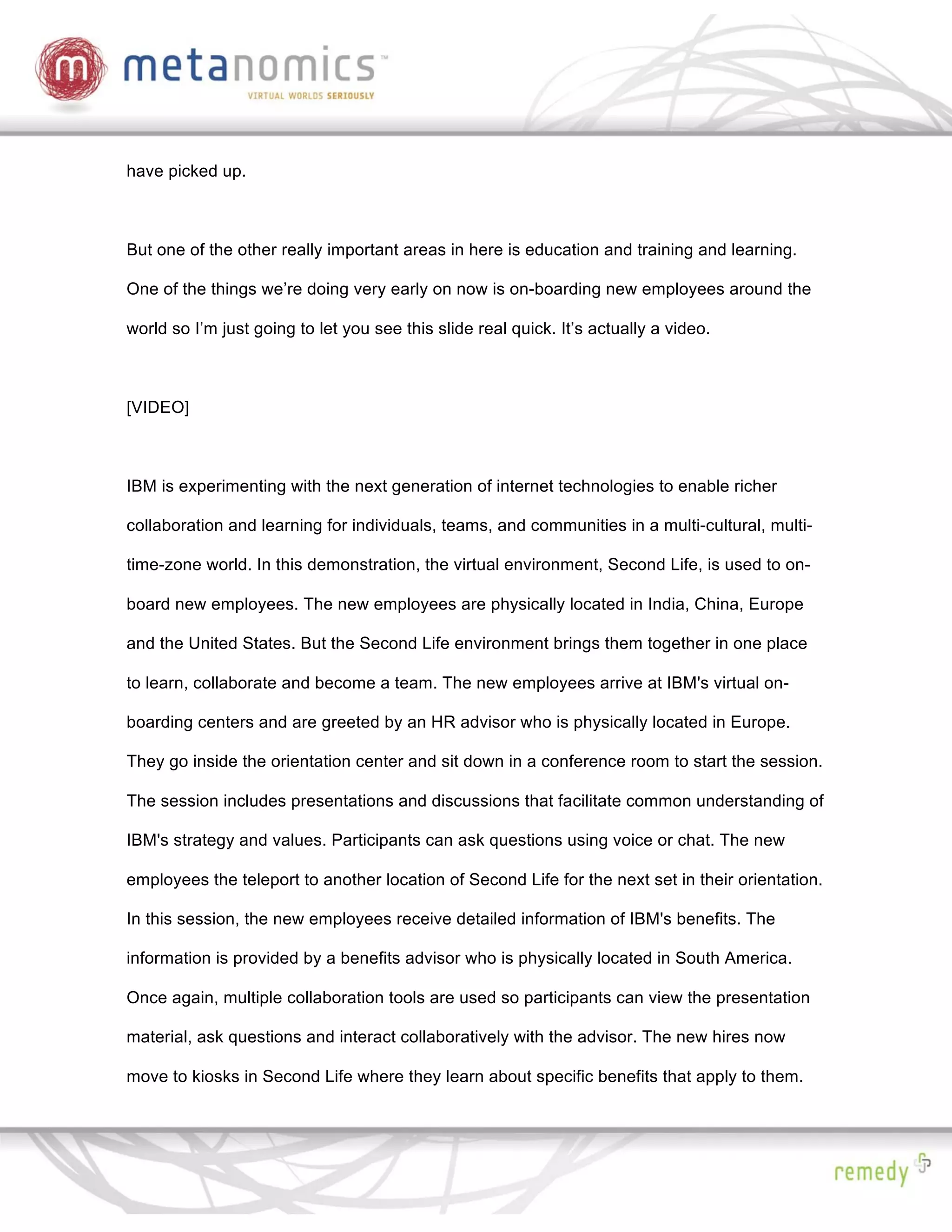 have picked up.



But one of the other really important areas in here is education and training and learning.

One of the things we’re doing very early on now is on-boarding new employees around the

world so I’m just going to let you see this slide real quick. It’s actually a video.



[VIDEO]



IBM is experimenting with the next generation of internet technologies to enable richer

collaboration and learning for individuals, teams, and communities in a multi-cultural, multi-

time-zone world. In this demonstration, the virtual environment, Second Life, is used to on-

board new employees. The new employees are physically located in India, China, Europe

and the United States. But the Second Life environment brings them together in one place

to learn, collaborate and become a team. The new employees arrive at IBM's virtual on-

boarding centers and are greeted by an HR advisor who is physically located in Europe.

They go inside the orientation center and sit down in a conference room to start the session.

The session includes presentations and discussions that facilitate common understanding of

IBM's strategy and values. Participants can ask questions using voice or chat. The new

employees the teleport to another location of Second Life for the next set in their orientation.

In this session, the new employees receive detailed information of IBM's benefits. The

information is provided by a benefits advisor who is physically located in South America.

Once again, multiple collaboration tools are used so participants can view the presentation

material, ask questions and interact collaboratively with the advisor. The new hires now

move to kiosks in Second Life where they learn about specific benefits that apply to them.
 