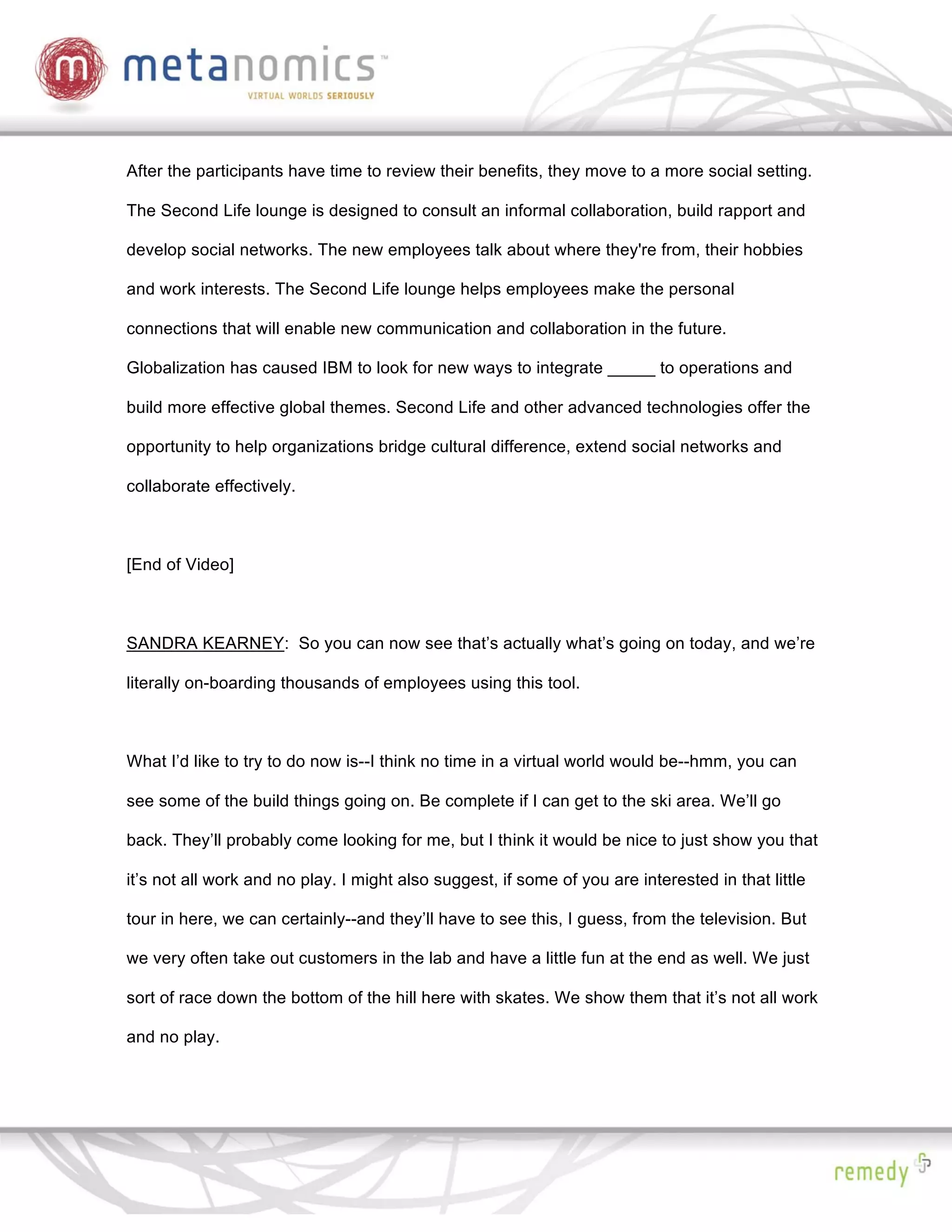After the participants have time to review their benefits, they move to a more social setting.

The Second Life lounge is designed to consult an informal collaboration, build rapport and

develop social networks. The new employees talk about where they're from, their hobbies

and work interests. The Second Life lounge helps employees make the personal

connections that will enable new communication and collaboration in the future.

Globalization has caused IBM to look for new ways to integrate _____ to operations and

build more effective global themes. Second Life and other advanced technologies offer the

opportunity to help organizations bridge cultural difference, extend social networks and

collaborate effectively.



[End of Video]



SANDRA KEARNEY: So you can now see that’s actually what’s going on today, and we’re

literally on-boarding thousands of employees using this tool.



What I’d like to try to do now is--I think no time in a virtual world would be--hmm, you can

see some of the build things going on. Be complete if I can get to the ski area. We’ll go

back. They’ll probably come looking for me, but I think it would be nice to just show you that

it’s not all work and no play. I might also suggest, if some of you are interested in that little

tour in here, we can certainly--and they’ll have to see this, I guess, from the television. But

we very often take out customers in the lab and have a little fun at the end as well. We just

sort of race down the bottom of the hill here with skates. We show them that it’s not all work

and no play.
 