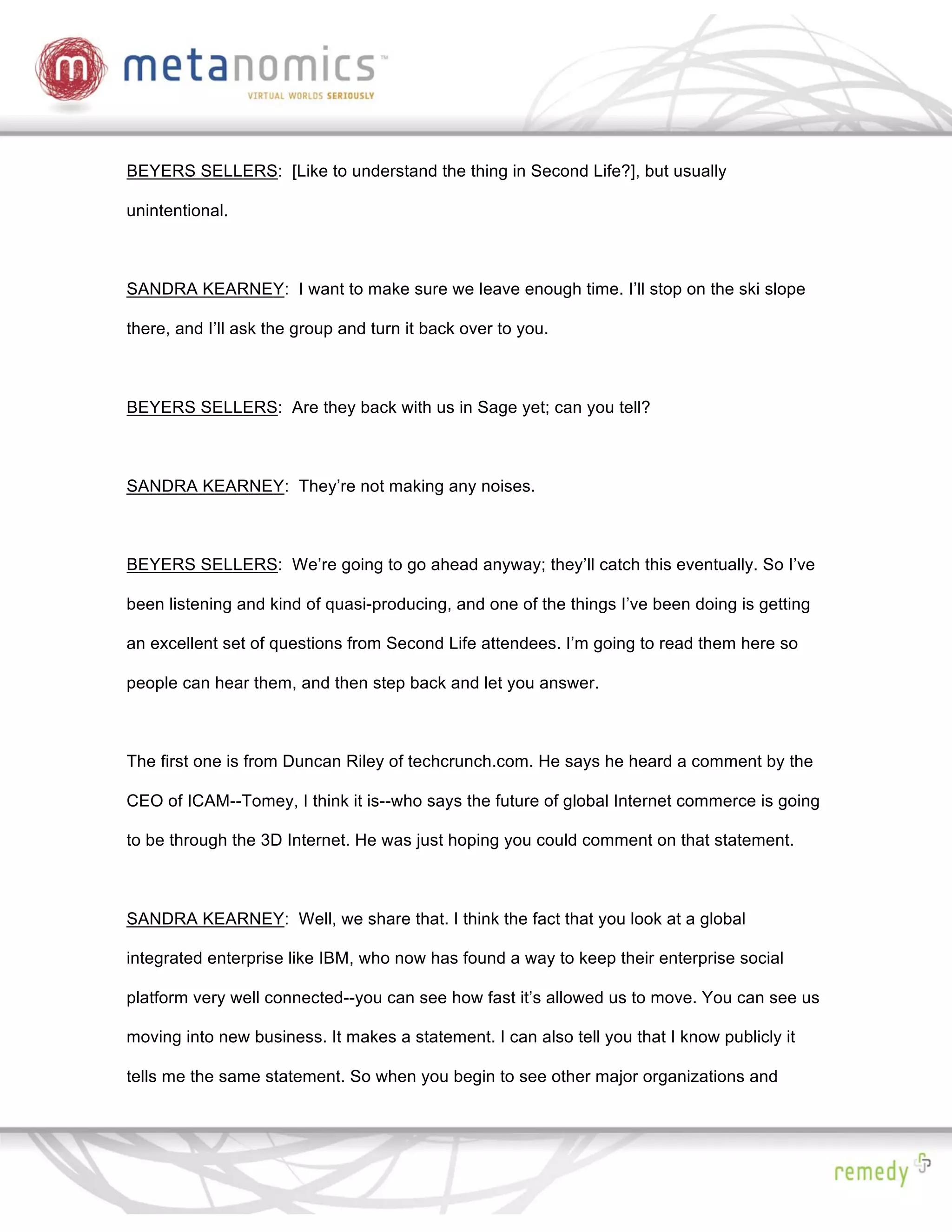 BEYERS SELLERS: [Like to understand the thing in Second Life?], but usually

unintentional.



SANDRA KEARNEY: I want to make sure we leave enough time. I’ll stop on the ski slope

there, and I’ll ask the group and turn it back over to you.



BEYERS SELLERS: Are they back with us in Sage yet; can you tell?



SANDRA KEARNEY: They’re not making any noises.



BEYERS SELLERS: We’re going to go ahead anyway; they’ll catch this eventually. So I’ve

been listening and kind of quasi-producing, and one of the things I’ve been doing is getting

an excellent set of questions from Second Life attendees. I’m going to read them here so

people can hear them, and then step back and let you answer.



The first one is from Duncan Riley of techcrunch.com. He says he heard a comment by the

CEO of ICAM--Tomey, I think it is--who says the future of global Internet commerce is going

to be through the 3D Internet. He was just hoping you could comment on that statement.



SANDRA KEARNEY: Well, we share that. I think the fact that you look at a global

integrated enterprise like IBM, who now has found a way to keep their enterprise social

platform very well connected--you can see how fast it’s allowed us to move. You can see us

moving into new business. It makes a statement. I can also tell you that I know publicly it

tells me the same statement. So when you begin to see other major organizations and
 