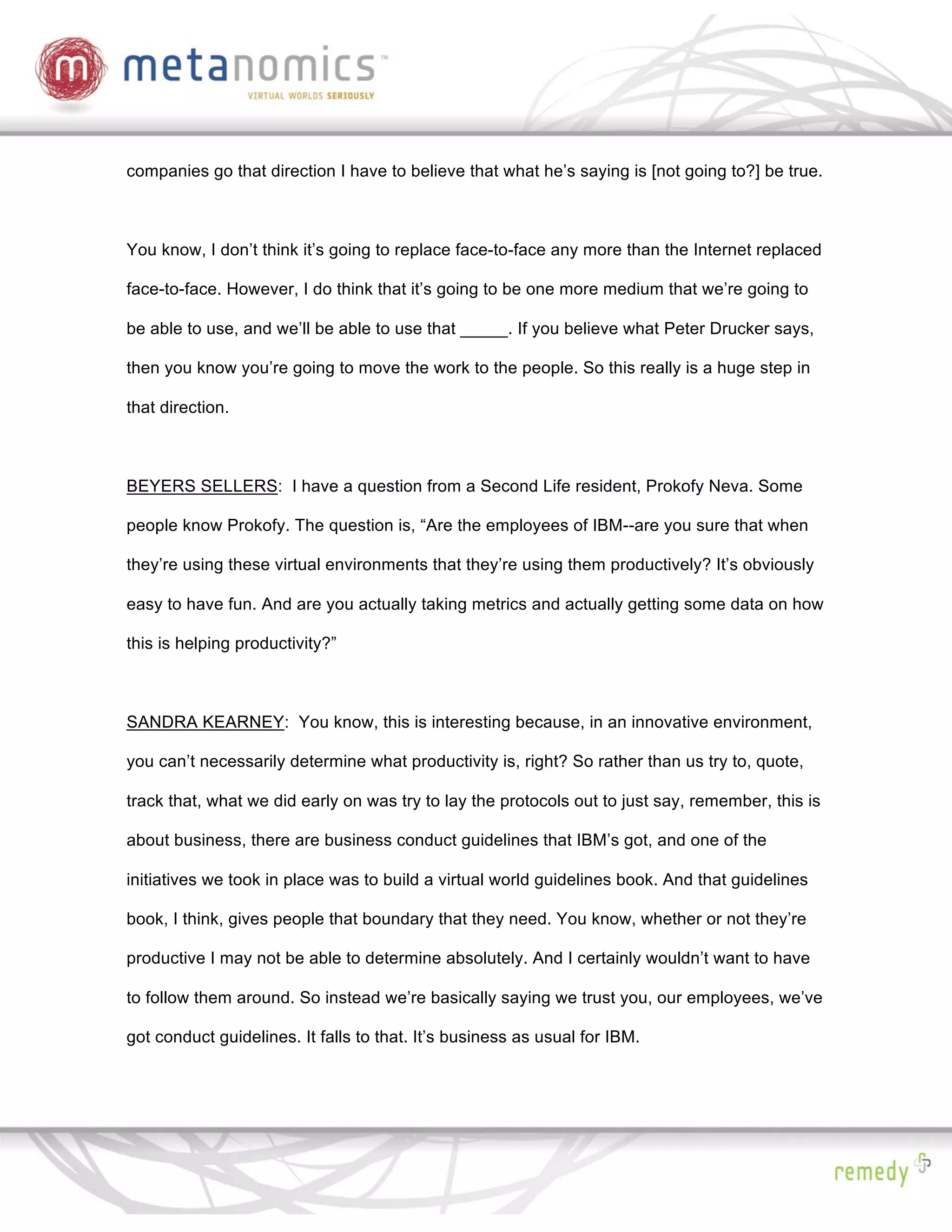 companies go that direction I have to believe that what he’s saying is [not going to?] be true.



You know, I don’t think it’s going to replace face-to-face any more than the Internet replaced

face-to-face. However, I do think that it’s going to be one more medium that we’re going to

be able to use, and we’ll be able to use that _____. If you believe what Peter Drucker says,

then you know you’re going to move the work to the people. So this really is a huge step in

that direction.



BEYERS SELLERS: I have a question from a Second Life resident, Prokofy Neva. Some

people know Prokofy. The question is, “Are the employees of IBM--are you sure that when

they’re using these virtual environments that they’re using them productively? It’s obviously

easy to have fun. And are you actually taking metrics and actually getting some data on how

this is helping productivity?”



SANDRA KEARNEY: You know, this is interesting because, in an innovative environment,

you can’t necessarily determine what productivity is, right? So rather than us try to, quote,

track that, what we did early on was try to lay the protocols out to just say, remember, this is

about business, there are business conduct guidelines that IBM’s got, and one of the

initiatives we took in place was to build a virtual world guidelines book. And that guidelines

book, I think, gives people that boundary that they need. You know, whether or not they’re

productive I may not be able to determine absolutely. And I certainly wouldn’t want to have

to follow them around. So instead we’re basically saying we trust you, our employees, we’ve

got conduct guidelines. It falls to that. It’s business as usual for IBM.
 